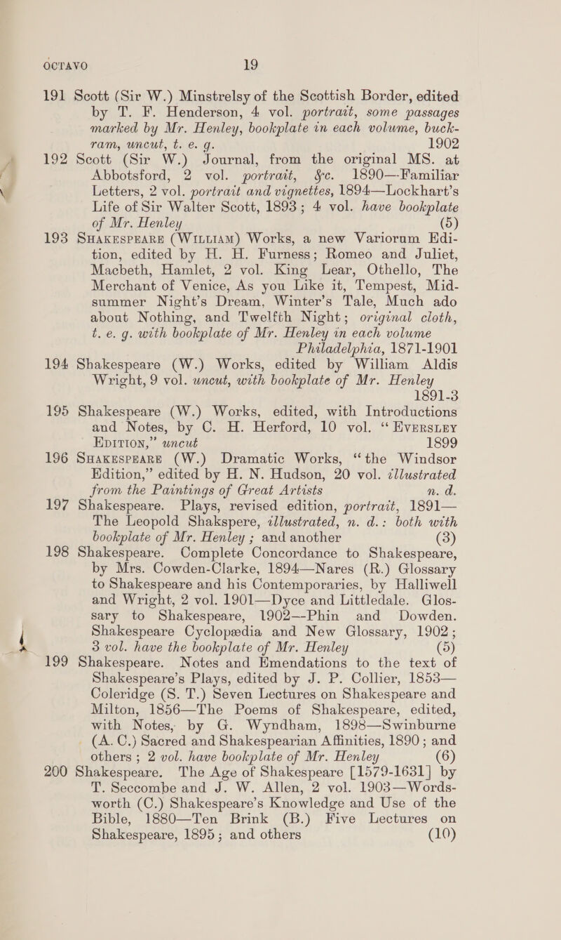 191 Scott (Sir W.) Minstrelsy of the Scottish Border, edited by T. F. Henderson, 4 vol. portrazt, some passages marked by Mr. Henley, bookplate in each volume, buck- ram, uncut, t. e. g. 1902 192 Scott (Sir W.) Journal, from the original MS. at Abbotsford, 2 vol. portrait, &amp;c. 1890—-Familiar Letters, 2 vol. portrait and vignettes, 1894—Lockhart’s Life of Sir Walter Scott, 1893; 4 vol. have bookplate of Mr. Henley (5) 193 SHakESPEARE (WitttAmM) Works, a new Variorum EHdi- tion, edited by H. H. Furness; Romeo and Juliet, Macbeth, Hamlet, 2 vol. King Lear, Othello, The Merchant of Venice, As you Like it, Tempest, Mid- summer Night’s Dream, Winter’s Tale, Much ado about Nothing, and Twelfth Night; original cloth, t. e. g. with bookplate of Mr. Henley in each volume Philadelphia, 1871-1901 194 Shakespeare (W.) Works, edited by William Aldis Wright, 9 vol. uncut, with bookplate of Mr. Henley 1891-3 195 Shakespeare (W.) Works, edited, with Introductions and Notes, by C. H. Herford, 10 vol. ‘ Eversiry EpItion,” wncut 1899 196 SmakespeaRE (W.) Dramatic Works, ‘the Windsor Hdition,” edited by H. N. Hudson, 20 vol. ¢llustrated from the Paintings of Great Artists n. d. 197 Shakespeare. Plays, revised edition, portrait, 1891— The Leopold Shakspere, illustrated, n. d.: both with bookpiate of Mr. Henley ; and another (3) 198 Shakespeare. Complete Concordance to Shakespeare, by Mrs. Cowden-Clarke, 1894—Nares (R.) Glossary to Shakespeare and his Contemporaries, by Halliwell and Wright, 2 vol. 1901—Dyce and Littledale. Glos- sary to Shakespeare, 1902--Phin and Dowden. Shakespeare Cyclopedia and New Glossary, 1902; 5 vol. have the bookplate of Mr. Henley (5) 199 Shakespeare. Notes and Emendations to the text of Shakespeare’s Plays, edited by J. P. Collier, 1853— Coleridge (S. T.) Seven Lectures on Shakespeare and Milton, 1856—The Poems of Shakespeare, edited, with Notes, by G. Wyndham, 1898—Swinburne _ (A. C.) Sacred and Shakespearian A fiinities, 1890 ; and others ; 2 vol. have bookplate of Mr. Henley (6) 200 Shakespeare. The Age of Shakespeare [1579-1631] by T. Seccombe and J. W. Allen, 2 vol. 1903—Words- worth (C.) Shakespeare’s Knowledge and Use of the Bible, 1880—Ten Brink (B.) Five Lectures on Shakespeare, 1895; and others (10)