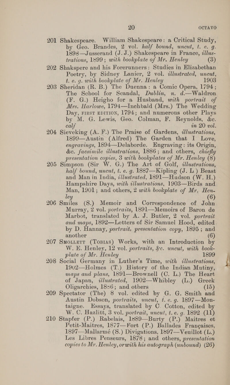 201 Shakespeare. William Shakespeare: a Critical Study, by Geo. Brandes, 2 vol. half bound, uncut, t. e. g 1898-_J usserand (J. J.) Shakespeare in France, zllus- trations, 1899; with bookplate of Mr. Henley (3) 202 Shakspere and his Forerunners: Studies in Elizabethan Poetry, by Sidney Lanier, 2 vol. illustrated, wnceut, t. e. g. with bookplate of Mr. Henley 1903 203 Sheridan (R. B.) The Duenna: a Comic Opera, 1794; The School for Scandal, Dublin, n. d.—Waldvon (F. G.) Heigho for a Husband, with portrait of Mrs. Harlowe, 1794—Inchbald (Mrs.) The Wedding Day, FIRST EDITION, 1794; and numerous other Plays by M. G. Lewis, Geo. Colman, F. Reynolds, &amp;c. calf an 20 vol. 204 Sieveking (A. F.) The Praise of Gardens, illustrations, 1899—Austin (Alfred) The Garden that I Love, engravings, 1894—Delaborde. Hngraving: its Origin, &amp;e. facsimile illustrations, 1886; and others, chiefly presentation copies, 3 with bookplates of Mr. Henley (8) 205 Simpson (Sir W. G.) The Art of Golf, clustrations, half bound, wneut, t. e. g. 1887—Kipling (J. L.) Beast and Man in India, zllustrated, 1891—Hudson (W. H.) Hampshire Days, with illustrations, 1903—Birds and Man, 1901; and others, 2 with bookplate of Mr. Hen- le (6 206 rails (S.) Memoir and Correspondence of jon Murray, 2 vol. portraits, 1891—Memoirs of Baron de Marbot, translated by A. J. Butler, 2 vol. portrait by D. Hannay, portrart, presentation copy, 1895 ; and another (6) 207 Smotuerr (Tosias) Works, with an Introduction by W. E. Henley, 12 vol. portraits, §c. uncut, with book- plate of Mr. Henley 1899 208 Social Germany in Luther’s Time, with cllustrations, 1902—Holmes (T.) History of the Indian Mutiny, maps and plans, 1891—Brownell (C. L.) The Heart of Japan, illustrated, 1902—Whibley (.) Greek Oligarchies, 1856; and others (15) 209 Spectator (The) 8 vol. edited by G. G. Smith and Austin Dobson, portraits, uncut, t. e. g. 1897—Mon- taigne. LHssays, translated by C. Cotton, edited by W. C. Hazlitt, 3 vol. portrait, uncut, t. e. g. 1892 (11) 210 Stapfer (P.) Rabelais, 1389—Burty (P.) Maitres et Petit-Maitres, 1877—Fort (P.) Ballades Francaises, 1897—-Mallarmé (S.) Divigations, 1897—Veuillot (L.) Les Libres Penseurs, 1878; and others, presentation copies to Mr. Henley, or with Be autograph (unbound) (26)