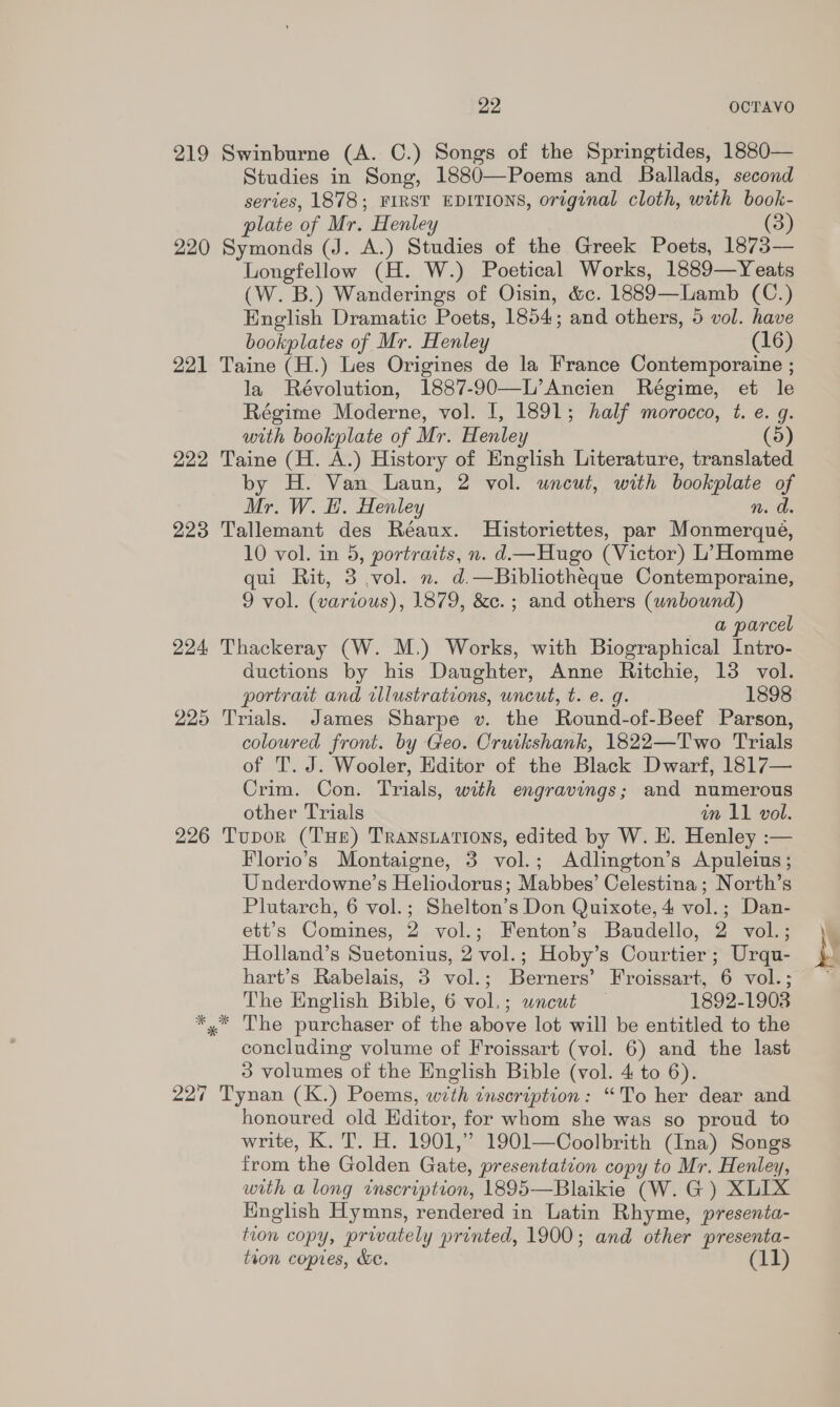 219 Swinburne (A. C.) Songs of the Springtides, 1880— Studies in Song, 1880—Poems and Ballads, second series, 1878; FIRST EDITIONS, original cloth, with book- plate of Mr. Henley (3) 220 Se moride (J. A.) Studies of the Greek Poets, 1873— Longfellow (H. W.) Poetical Works, 1889—Yeats (W. B.) Wanderings of Oisin, &amp;c. 1889—Lamb (C.) English Dramatic Poets, 1854; and others, 5 vol. have bookplates of Mr. Henley (16) 221 Taine (H.) Les Origines de la France Contemporaine ; la Révolution, 1887-90—L’Ancien Régime, et le Régime Moderne, vol. I, 1891; half morocco, t. e. q. with bookplate of Mr. Henley (5) 222 Taine (H. A.) History of English Literature, translated by H. Van Laun, 2 vol. uncut, with aes oy Mr. W. H. Henley 223 Tallemant des Réaux. Historiettes, par sateen. 10 vol. in 5, portraits, n. d—Hugo (Victor) L’ Homme qui Rit, 3 vol. n. d.—Bibliothéque Contemporaine, 9 vol. (various), 1879, &amp;c.; and others (wnbound) a parcel 224 Thackeray (W. M.) Works, with Biographical Intro- ductions by his Daughter, Anne se 13 vol. portrait and rllustrations, uncut, t. e. 1898 225 Trials. James Sharpe v. the Bestacl -of-Beef Parson, coloured front. by Geo. Cruikshank, 1822—Two Trials of T'. J. Wooler, Editor of the Black Dwarf, 1817— Crim. Con. Trials, with engravings; and numerous other Trials in 11 vol. 226 Tupor (THe) Transuations, edited by W. HE. Henley :— Florio’s Montaigne, 3 vol.; Adlington’s Apuleius ; Underdowne’s Heliodorus; Mabbes’ Celestina; North’s Plutarch, 6 vol.; Shelton’s Don Quixote, 4 vol.; Dan- ett’s Comines, 2 vol.; Fenton’s Baudello, 2 vol.; Holland’s Suetonius, 2 vol.; Hoby’s Courtier; Urqu- hart’s Rabelais, 3 vol.; Berners’ Froissart, 6 vol.; The English Bible, 6 vol.; wncut 1892-1903 *,* The purchaser of the above lot will be entitled to the concluding volume of Froissart (vol. 6) and the last 3 volumes of the English Bible (vol. 4 to 6). 227 Tynan (K.) Poems, with inscription: “To her dear and honoured old Editor, for whom she was so proud to write, K.T. H. 1901, ” 1901—Coolbrith (Ina) Songs from the Golden Gate, presentation copy to Mr. Henley, with a long inscription, 1895—Blaikie (W. G) XLIX English Hymns, rendered in Latin Rhyme, presenta- tion copy, privately printed, 1900; and other presenta- tion copies, &amp;e. (11)