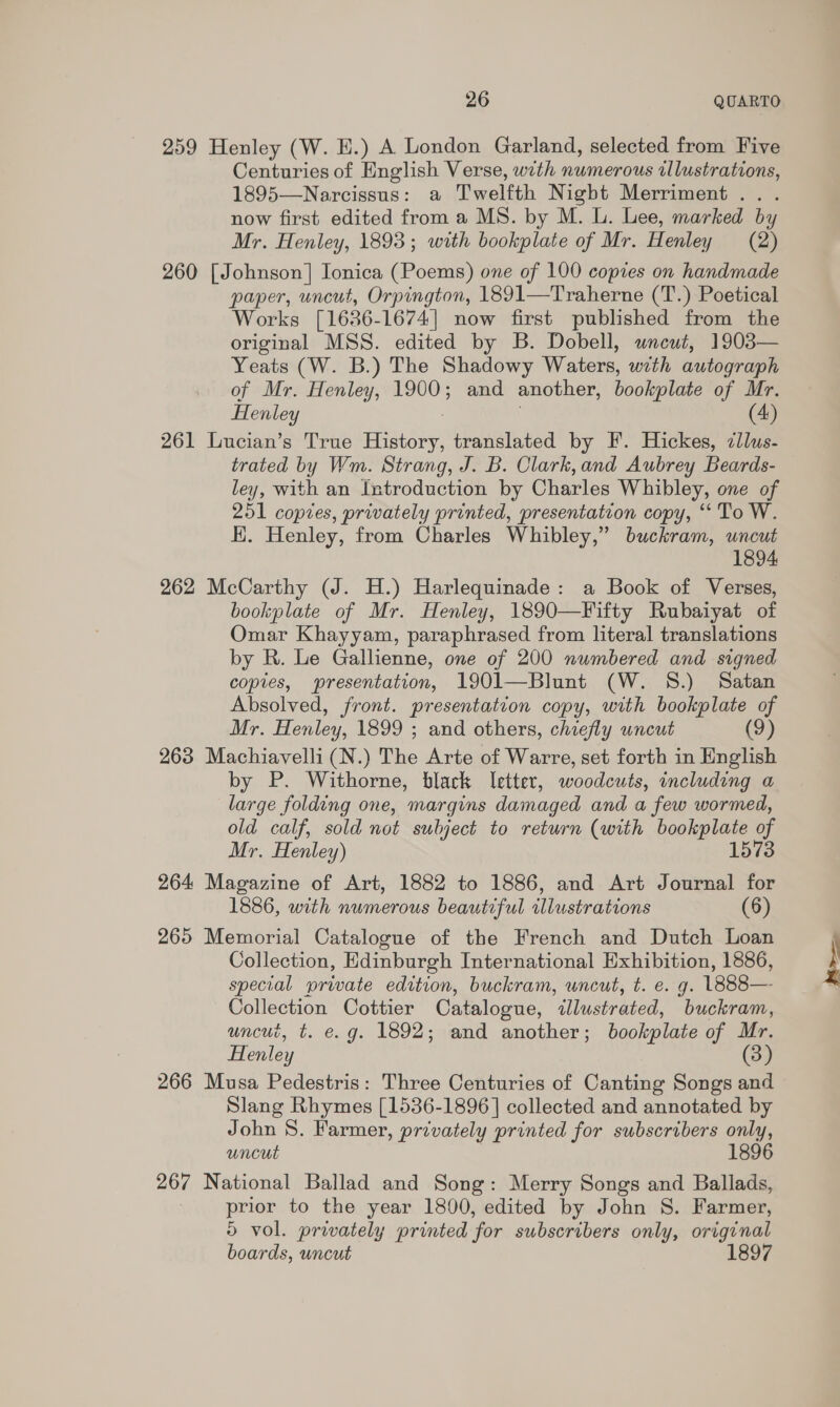 259 Henley (W. H.) A London Garland, selected from Five Centuries of English Verse, with numerous tllustrations, 1895—Narcissus: a Twelfth Nigbt Merriment ... now first edited from a MS. by M. L. Lee, marked by Mr. Henley, 1893; with bookplate of Mr. Henley (2) 260 [Johnson] Ionica (Poems) one of 100 copies on handmade paper, uncut, Orpington, 1891—Traherne (T.) Poetical Works [1636-1674] now first published from the original MSS. edited by B. Dobell, uncut, 1903— Yeats (W. B.) The Shadowy Waters, with autograph of Mr. Henley, 1900; and another, bookplate of Mr. Henley (4) 261 Lucian’s True Briere translated by F. Hickes, zllus- trated by Wm. Strang, J. B. Clark, and Aubrey Beards- ley, with an Introduction by Charles Whibley, one of 251 copies, privately printed, presentation copy, ‘To W. HK. Henley, from Charles Whibley,” buckram, uncut 1894 262 McCarthy (J. H.) Harlequinade: a Book of Verses, bookplate of Mr. Henley, 1890—Fifty Rubaiyat of Omar Khayyam, paraphrased from literal translations by R. Le Gallienne, one of 200 numbered and signed copies, presentation, 1901—Blunt (W. 8S.) Satan Absolved, front. presentation copy, with bookplate of Mr. Henley, 1899 ; and others, chiefly uncut (9) 263 Machiavelli (N.) The Arte of Warre, set forth in English by P. Withorne, black letter, woodcuts, including a large folding one, margins damaged and a few wormed, old calf, sold not subject to return (with bookplate 1573 Mr. Henley) 264 Magazine of Art, 1882 to 1886, and Art Journal for 1886, with numerous beautiful illustrations (6) 265 Memorial Catalogue of the French and Dutch Loan Collection, Edinburgh International Exhibition, 1886, special private edition, buckram, uncut, t. e. g. LE88— Collection Cottier Catalogue, illustrated, buckram, uncut, t. e.g. 1892; and another; bookplate of Mr. Henley (3) 266 Musa Pedestris: Three Centuries of Canting Songs and Slang Rhymes [1536-1896] collected and annotated by John 8. Farmer, privately printed for subscribers only, uncut 1896 267 National Ballad and Song: Merry Songs and Ballads, prior to the year 1800, edited by John S. Farmer, 5 vol. privately printed for subscribers only, original boards, uncut