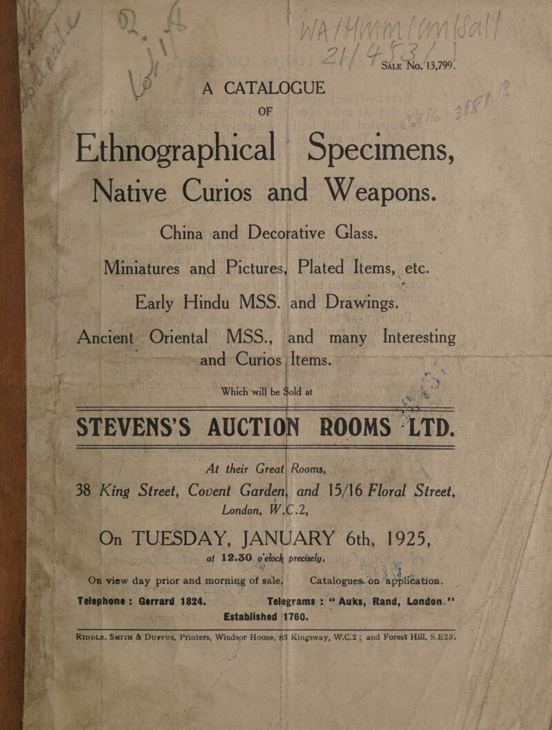      yy baer ~ y In| A / \ | (VEY | AG, : UX ga] / EL Or 1) ) » &lt;—t ff Sire-No,13,799. io A CATALOGUE OF ihitographical Specimens, Native Curios and Weapons. Chisa and Decorative Glass. Miniatures and Pictures, Plated Items, etc. “s Early Hindu MSS. and Drawings. Ancient. Oriental MSS., and many hiteresting be and: Curios | Items. | ‘a STEVENS'S AUCTION ROOMS ‘LTD. At their Great Rooms, « i London, Wi ae On TUESDAY, JANUARY 6th, 1925, at 12. 50, o-etock precisely, : 4 “ oy ty? “i “Oe view day yale and morning of sale, Catalogues. on: BA staan f a ea _ Telephone : Gerrard 1824. | Telegrams : - « Auks, Rand, London.’ Ra Established 1760. 1 Rippie, Sirs &amp; Durrus, Printers, Windsor House, 83 Kingsway, W.C.2; and Forest Hill, S.E23.