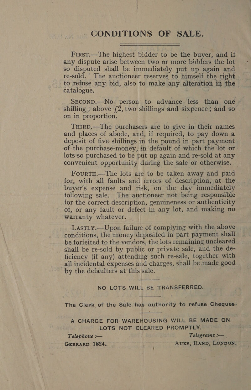 CONDITIONS OF SALE. First.—The highest bidder to be the buyer, and if any dispute arise between two or more bidders the lot so disputed shall be immediately put up again and re-sold. The auctioneer reserves to himself the right to refuse any bid, also to make any alteration in the catalogue. . SECOND.—No person to advance. less than one shilling ; above £2, two shillings and sixpence; and so on in proportion. : TuIrD.—The purchasers are to give in their names and places of abode, and, if required, to pay down a deposit of five shillings in the pound in part payment of the purchase-money, in default of which the lot or lots so purchased to be put up again and re-sold at any convenient opportunity during the sale or otherwise. FourtTH.—The lots are to be taken away and paid for, with all faults and errors of description, at the buyer’s expense and risk, on the day immediately ~ tollowing sale. The auctioneer not being responsible — for the correct description, genuineness or authenticity of, or any fault or defect in any lot, and making no warranty whatever. LastTLy.—Upon failure of complying with the above conditions, the money deposited in part payment shall be forfeited to the vendors, the lots remaining uncleared shall be re-sold by public or private sale, and the de- ficiency (if any) attending such re-sale, together with all incidental expenses and charges, shall be made good . by the defaulters at this sale. NO LOTS WILL BE TRANSFERRED.   The Clerk of the Sale has authority to refuse Cheques.  A CHARGE FOR WAREHOUSING WILL BE MADE ON LOTS NOT CLEARED PROMPTLY. Telephone :— . Telegrams :— | GERRARD 1824. Avuks, RAND, LONDON.