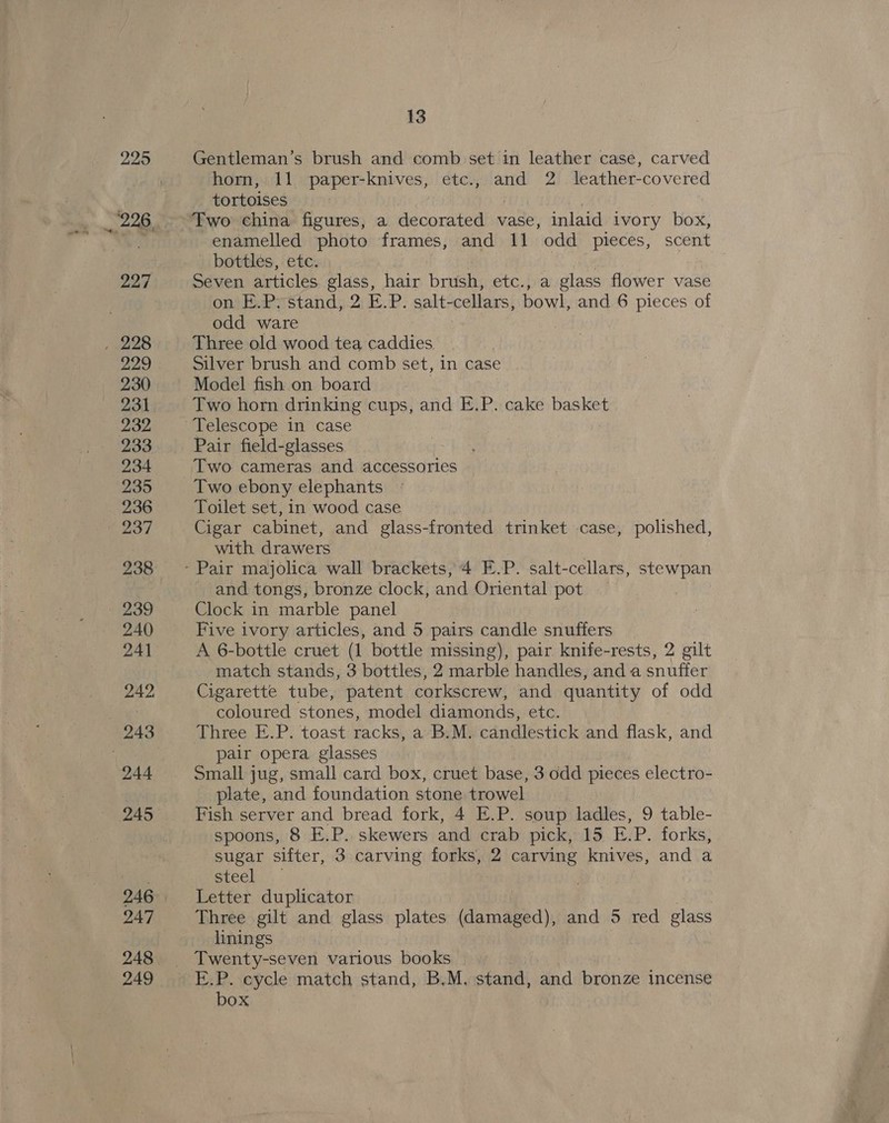 229 Gentleman’s brush and comb set in leather case, carved horn, 11 paper-knives, etc., and 2 leather-covered tortoises Two china figures, a decorated vase, inlaid ivory box, enamelled photo frames, and 11 odd pieces, scent bottles, ete. , Seven articles glass, hair brush, etc., a glass flower vase on E.Pystand, 2 E.P. salt- cellars, bowl, and 6 pieces of odd ware Three old wood tea caddies Silver brush and comb set, in case Model fish on board Two horn drinking cups, and E.P. cake basket Telescope in case Pair field-glasses Two cameras and accessories Two ebony elephants Toilet set, in wood case Cigar cabinet, and glass-fronted trinket case, polished, with drawers and tongs, bronze clock, and Oriental pot Clock in marble panel Five ivory articles, and 5 pairs candle snuffers A 6-bottle cruet (1 bottle missing), pair knife-rests, 2 gilt match stands, 3 bottles, 2 marble handles, and a snuffer Cigarette tube, patent corkscrew, and quantity of odd coloured stones, model diamonds, etc. Three E.P. toast racks, a B.M. candlestick and flask, and pair opera glasses Small jug, small card box, cruet base, 3 odd pieces electro- plate, and foundation stone trowel Fish server and bread fork, 4 E.P. soup ladles, 9 table- spoons, 8 E.P. skewers and crab pick, 15 E.P. forks, sugar sifter, 3 carving forks, 2 carving knives, and a steel Letter duplicator Three gilt and glass plates (damaged), and 5 red glass linings E.P. cycle match stand, B.M, stand, and bronze incense box