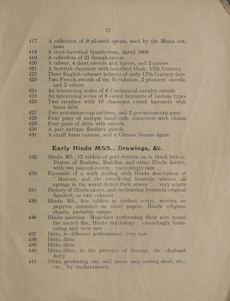 417 418 419 420 421 429 423 424 425 426 427 428 429 430 431 433 434 435 437 438 439 440 21 A collection of 9 all-steel spears, used by the Miana out- laws. | A collection of 21 Somali spears A tulwar, 4 short swords and knives, and 2 arrows A Scottish claymore with inscribed blade, 17th Century Three English cabasset helmets of early 17th Century date Two French swords of the Revolution, 2 pioneers’ swords, | and 2 others An interesting series of 6 Continental cavalry swords An interesting series of 8 sword bayonets of various types Two trophies with 10 chassepot sword bayonets with brass hilts Two percussion-cap carbines, and 2 percussion-cap guns Four pairs of antique hand-cuffs connected with chains Four pairs of ditto with swivels A pair antique flintlock pistols A small brass cannon, and a Chinese bronze figure Early Hindu MSS., Drawings, &amp;c. Praises of Brahma, Buddha, and other Hindu deities, with two painted covers ; exceedingly rare Facsimile of a work dealing with Hindu description of “Heaven, and the ever-living fountain whence )all springs in the world derive their source ’’ ; very scarce History of Hindu castes, and enchanting hymns in original Sanskrit, in two volumes | Hindu MS., five tablets in earhest script, written on papyrus mounted on stout papers, Hindu religious chants, probably unique Hindu painting—Magicians performing their acts round the sacred fire, Hindu mythology ; exceedingly inter- esting and very rare Ditto, in different performance, very rare Ditto, ditto Ditto, ditto Ditto, ditto, in the presence of Ganusa, the elephant deity Ditto; producing sun and moon and raising dead, etc., etc., by enchantments