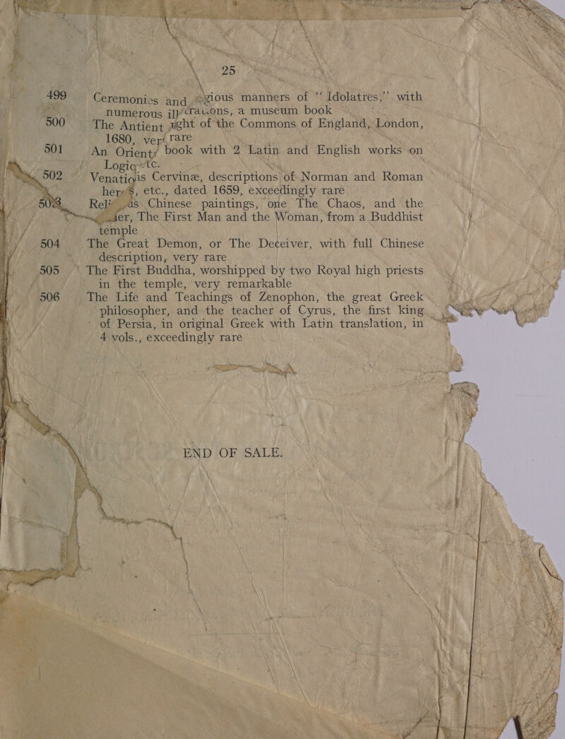 499   25. Ceremonies and. “gious manners of ‘ ' Idolatres, ‘ with numerous il irav.ons, a museum book The Antient yeht of the Commons of England, London, 1680, vers, rare An Orient? book with 2 Latin and English works on Logig “tc. her’, etc., dated 1659, exceedingly rare ol as Chinese paintings, one The Chaos, and the ler, The First Man and the Woman, from a Buddhist i Memiple | The Great Demon, or athe Deceiver, with full Chinese description, very rare in the temple, very remarkable of Persia, in original Greek ies acne translation, in 4 vols. , exceedingly rare aa  