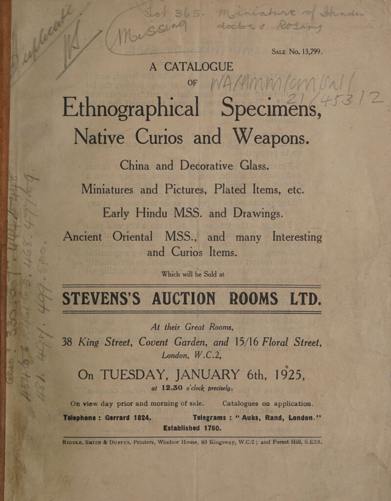 c Aw fr f for &lt;a wal tD E roeafe a af Aa t ee AT Ny uw Oe a hal ae | / PLOY 3 5 F y, ia YW lp ee a YR is ta 5 SS SALE No. 13,799. i* 4 } V A CATALOGUE a), aa “ OF f// A /Y)  ~ Ethnographical Gascieng*! Native Curios and Weapons. ft @hina-and: Dedorative: Glass. - Miniatures and Pictures, Plated Items, etc. Early Hindu MSS. and Drawings. Ancient Oriental MSS., and many Interesting and Curios Items. Which will be Sold at    J g STEVENS'S AUCTION ROOMS LTD. At their Great Rosmg &gt; 38 King Street, Covent Garden, and 15/16 Floral Street, by, London, W.C. 2, &amp; Pa On TUESDAY, JANUARY 6th, 1925, | te at 12.30 o'clock precisely, ae oa On pew day prior and morning of sale. Garatcaats on application. he Telephone Gerrard 1824. Telegrams : “ Auks, Rand, London.” ae Established 1760. Scar ea Smiru &amp; Durrus, Printers, Windsor House, 83 Kingsway, W.C:2; and Forest Hill, S.E23.