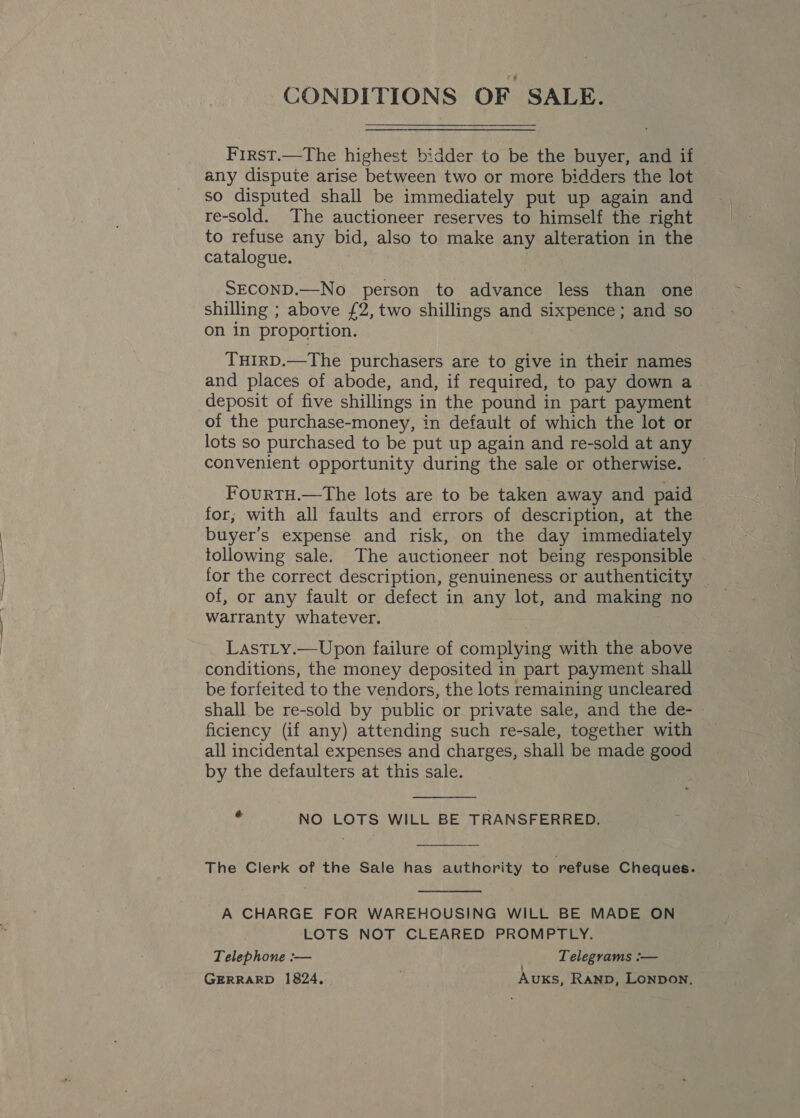 CONDITIONS OF SALE. First.—The highest bidder to be the buyer, and if any dispute arise between two or more bidders the lot so disputed shall be immediately put up again and re-sold. The auctioneer reserves to himself the right to refuse any bid, also to make any alteration in the catalogue. SECOND.—No person to advance less than one shilling ; above £2, two shillings and sixpence; and so on in proportion. THIRD.—The purchasers are to give in their names and places of abode, and, if required, to pay down a deposit of five shillings in the pound in part payment of the purchase-money, in default of which the lot or lots so purchased to be put up again and re-sold at any convenient opportunity during the sale or otherwise. — FourtTH.—The lots are to be taken away and paid for; with all faults and errors of description, at the buyer's expense and risk, on the day immediately tollowing sale. The auctioneer not being responsible for the correct description, genuineness or authenticity | of, or any fault or defect in any lot, and making no warranty whatever. LastLy.—Upon failure of complying with the above conditions, the money deposited in part payment shall be forfeited to the vendors, the lots remaining uncleared shall be re-sold by public or private sale, and the de- ficiency (if any) attending such re-sale, together with all incidental expenses and charges, shall be made good by the defaulters at this sale.  . NO LOTS WILL BE TRANSFERRED. The Clerk of the Sale has authority to refuse Cheques.  A CHARGE FOR WAREHOUSING WILL BE MADE ON LOTS NOT CLEARED PROMPTLY. Telephone :— Telegrams :— GERRARD 1824. : Auxs, Ranp, Lonpon.