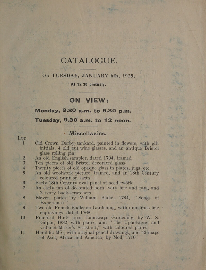 3 Lot (oe (0D Os OT eo — an) mr = Bo — CATALOGUE.  Ou TUESDAY, JANUARY 6th, 1925. ' At 12.30 precisely. ON VIEW: ' Miscellanies. initials, 4 old cut wine glasses, and an antique Bristol glass rolling pin | An old English sampler, dated 1794, framed Ten pieces of old Bristol decorated glass on Twenty pieces of old opaque glass in plates, jugs, etc. An old woolwork picture, framed, and an 18th Century coloured print on satin An early fan of decorated horn, very fine and rare, and 2 ivory back-scratchers Eleven plates ‘by William Blake, 1794, “Songs of xperence’ Two old French Books on Gardening, with numerous fine - engravings, dated 1768 Practical Hints upon Landscape Gardening, Dy SW. -.S: Gilpin, 1832, with plates, and “ The Upholsterer and Cabinet-Maker's Assistant,” with coloured plates Heraldic MS., with original pencil drawings, and 42 maps of Asia, Africa and America, by Moll, 1716