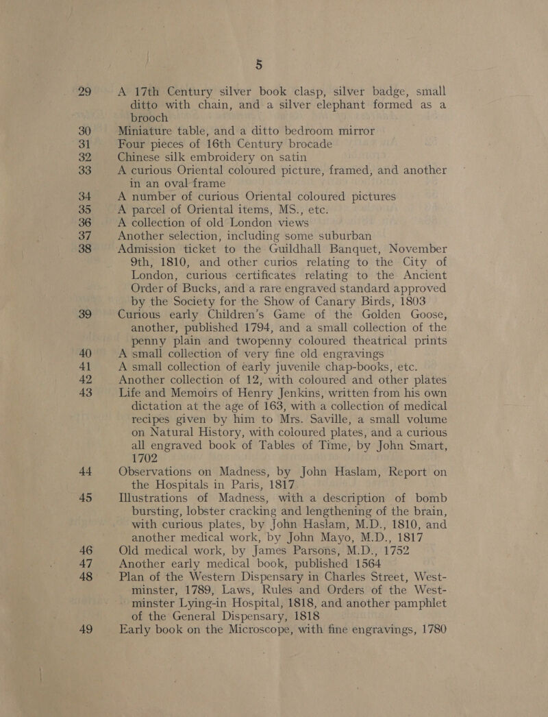 29 30 31 32 33 34 35 36 37 38 39 40 4] 42 43 44 — 45 47 48 49 5 A 17th Century silver book clasp, silver badge, small ditto with chain, and a silver elephant formed as a brooch Miniature table, and a ditto bedroom mirror Four pieces of 16th Century brocade Chinese silk embroidery on satin A curious Oriental coloured picture, framed, and another in an oval frame A number of curious Oriental coloured pictures A parcel of Oriental items, MS., etc. A collection of old London views Another selection, including some suburban 9th; 1810) and other curios relating to the’ City of London, curious certificates relating to the Ancient Order of Bucks, and a rare engraved standard approved by the Society for the Show of Canary Birds, 1803 Curious early Children’s Game of the Golden Goose, another, published 1794, and a small collection of the penny plain and twopenny coloured theatrical prints A small collection of very fine old engravings A small collection of early juvenile chap-books, etc. Another collection of 12, with coloured and other plates Life and Memoirs of Henry Jenkins, written from his own dictation at the age of 163, with a collection of medical recipes given by him to Mrs. Saville, a small volume on Natural History, with coloured plates, and a curious all engraved book of Tables of Time, by John Smart, 1702 Observations on Madness, by John Haslam, Report on the Hospitals in Paris, 1817 Illustrations of Madness, with a description of bomb bursting, lobster cracking and lengthening of the brain, with curious plates, by John Haslam, M.D., 1810, and another medical work, by John Mayo, M.D., 1817 Old medical work, by James Parsons, M.D., 1752 Another early medical book, published 1564 Plan of the Western Dispensary in Charles Street, West- minster, 1789, Laws, Rules and Orders of the West- minster Lying-in Hospital, 1818, and another pamphlet of the General Dispensary, 1818 Early book on the Microscope, with fine engravings, 1780