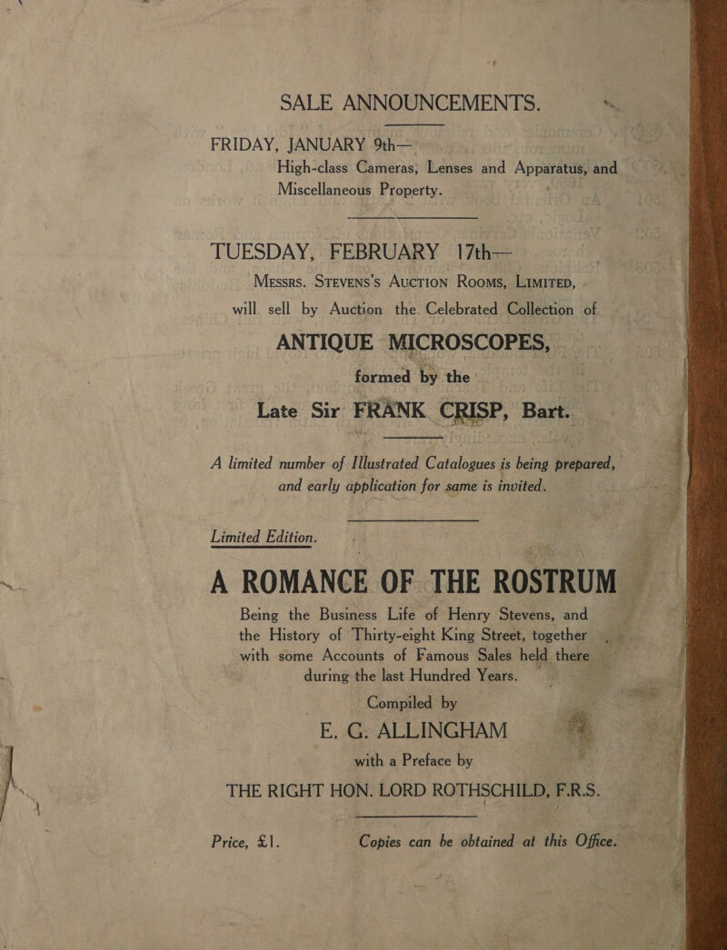  SALE ANNOUNCEMENTS. 3s = | FRIDAY, JANUARY 9%h— High-class Cameras, Lenses and Apparatus and  Miscellaneous Property. TUESDAY, FEBRUARY 17th— will sell by Auction the. Celebrated Collection of ANTIQUE MICROSCOPES, _ formed by the : Late Sir FRANK CRISP, Bart. |  A limited number of Illustrated Cie is ele an EB and early application for same is iivited Limited Edition. A ROMANCE OF THE ROSTRUM Being the Business Life of Henry Stevens, and ; the History of Thirty-eight King Street, together i with some Accounts of Famous Sales held there | during the last Hundred Years. _ Ae: ‘ Compiled by E. G. ALLINGHAM with a Preface by . THE RIGHT HON. LORD ROTHSCHILD, TR:  Price, £1. Copies can be obtained at this Office. A a 