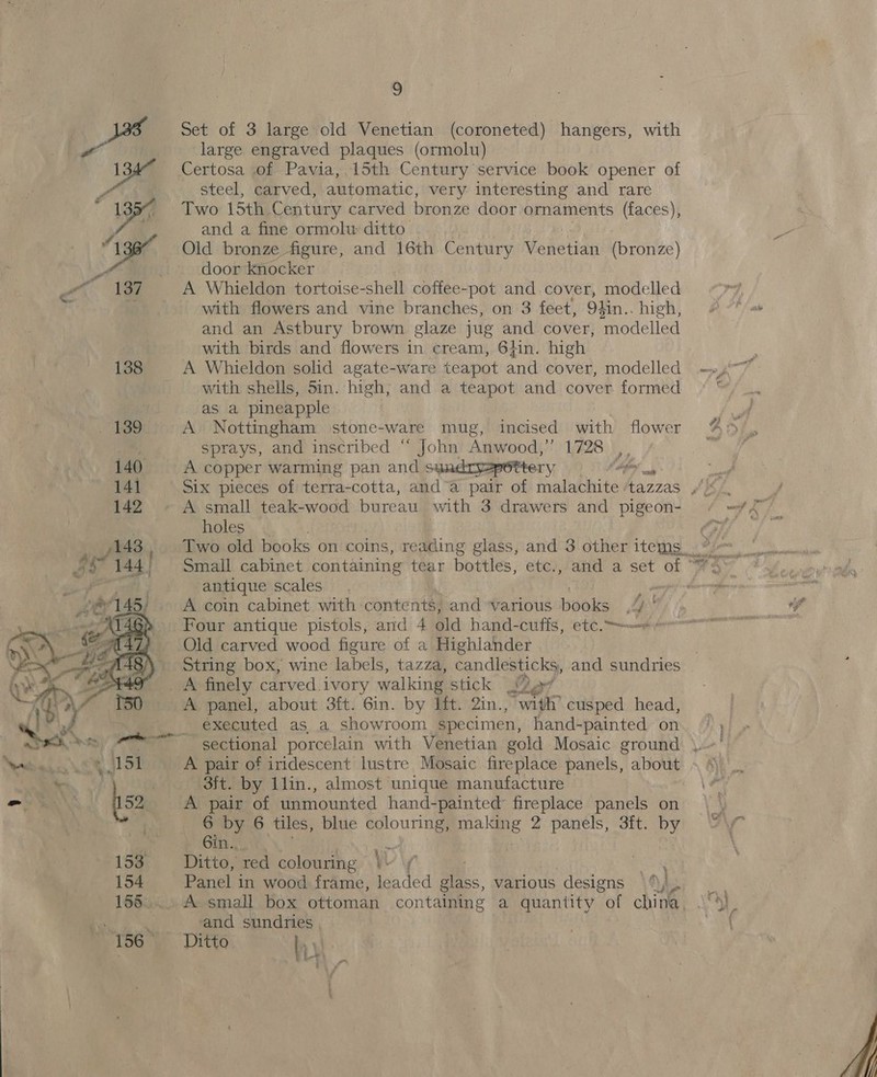  Set of 3 large old Venetian (coroneted) hangers, with large engraved plaques (ormolu) Certosa of Pavia, 15th Century service book opener of steel, carved, automatic, very interesting and rare Two 15th Century carved bronze door ornaments (faces), and a fine ormolu ditto Old bronze figure, and 16th Century Mederian (bronze) door knocker A Whieldon tortoise-shell coffee-pot and cover, modelled with flowers and vine branches, on 3 feet, 94 4in.. high, and an Astbury brown glaze jug and cover, ifiodeliad with birds and flowers in cream, 6}in. high A Whieldon solid agate-ware teapot and cover, modelled with shells, 5in. high, and a teapot and cover formed aS a pineapple A Nottingham stone-ware mug, incised with flower sprays, and inscribed “ John Anwood,” 1728 , A copper warming pan and sundryapettery (toy. Six pieces of terra-cotta, and“a pair of malachite ‘tazzas holes antique scales - A coin cabinet with contents, and various ead pe Four antique pistols, and 4 old hand-cuffs, etc. Old carved wood figure of a Highlander String box, wine labels, tazza, candlesticks, and sundries A panel, about 3ft. 6in. by It. 2in., see cusped head, executed as a showroom specimen, hand-painted on A pair of iridescent lustre Mosaic fireplace panels, about 3ft. by 1lin., almost unique manufacture A pair of unmounted hand-painted fireplace panels on 6 by 6 tiles, blue colouring, pia ane 2 panels, 3ft. by 6in.. Me. Ditto, red colouring \i f Panel. in wood frame, leaded glass, various designs \) ie and sundries Ditto. Ly * eee Pantepesires oJ