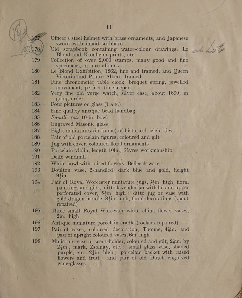  Officer’s steel helmet with brass ornaments, and Japanese sword with inlaid scabbard Blond and Kronheim prints, etc. Collection of over 2,000 stamps, many good and fine specimens, in nice albums Le Blond Exhibition, 1862, fine and framed, and Queen Victoria and Prince Albert, framed Fine chronometer table clock, brequet spring, jewelled movement, perfect timekeeper Very fine old verge watch, silver case, about 1690, in going order Four pictures on glass (1 A.F.) Fine quality antique bead handbag Famille rose 10-in. bowl Eight miniatures (in frame) of-historical celebrities Pair of old porcelain figures, coloured and gilt Jug with cover, coloured floral ornaments Porcelain violin, length 10in., Sévres workmanship Delft windmill White bowl with raised flowers, Belleeck ware ° Doulton vase, 2-handled, dark blue and gold, height 9#in. 7 Pair of Royal Worcester miniature jugs, 34in. high, floral paintings and gilt ; ditto lavender jar with lid and upper perforated cover, 54in. high; ditto jug or vase with gold dragon handle, Sir high, floral decorations (spout repaired) 2in. high Antique miniature porcelain cradle (rockers repaired) Pair of vases, coloured decoration, Thoune, 44in., and pair of upright coloured vases, 6in. high Miniature vase or scent-holder, coloured and gilt, 24in. by 23in., mark, Zsolnay, etc. ; small glass vase, shaded purple, etc., 23in. high ; porcelain basket with raised flowers and fruit; and pair of old Dutch engraved wine-glasses ~~ 7 % *