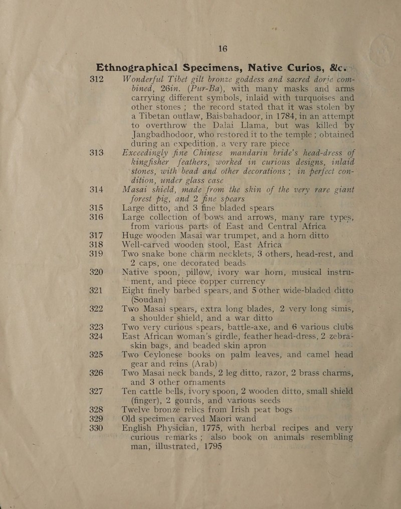 312 313 Wonderful Tibet gilt bronze goddess and sacred dorie com- bined, 26in. (Pur-Ba), with many masks and arms carrying different symbols, inlaid with turquoises and other stones ; the record stated that it was stolen by a Tibetan outlaw, Baisbahadoor, in 1784, in an attempt to overthrow the Dalai Llama, but was killed by Jangbadhodoor, who restored it to the temple ; obtained during an expedition, a very rare piece Exceedingly fine Chinese mandarin bride’s head-dress of kingfisher feathers, worked im curious designs, inlaid stones, with bead and other decorations ; in perfect con- dition, under glass case Masai shield, made from the skin of the very rare giant forest pig, and 2 fine spears Large ditto, and 3 fine bladed spears Large collection of bows and arrows, many rare types, from various parts of East and Central Africa Huge wooden Masai war trumpet, and a horn ditto Well-carved wooden stool, East Africa Two snake bone charm necklets, 3 others, head-rest, and 2 caps, one decorated beads Native spoon, pillow, ivory war horn, musical instru- ment, and piece copper currency Fight finely barbed spears, and 5 other wide- bladed ditto (Soudan) Two Masai spears, extra long blades, 2 very long simis, a shoulder shield, and a war ditto — Two very curious spears, battle-axe, and 6 various clubs East African woman’s girdle, feather head-dress, 2 zebra- skin bags, and beaded skin apron Two Ceylonese books on palm leaves, and camel Hed gear and reins (Arab) Two Masai neck bands, 2 leg ditto, razor, 2 brass charms, and 3 other ornaments Ten cattle bells, ivory spoon, 2 wooden ditto, small shield (finger), 2 gourds, and various seeds Twelve bronze relics from Irish peat bogs Old specimen carved Maori wand English Physician, 1775, with herbal recipes and very curious remarks ; also book on animals resembling man, illustrated, 1795