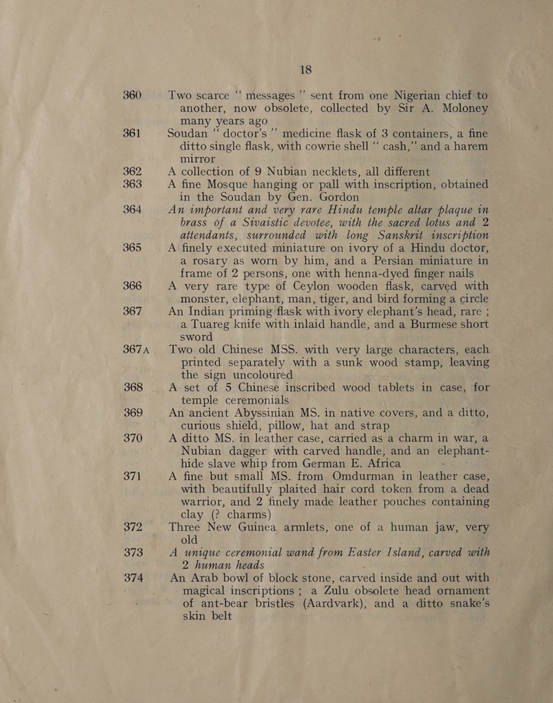 360 361 362 363 364 365 366 367 367A 368 369 370 371 372 373 374 18 Two scarce “ messages ’’ sent from one Nigerian chief to another, now obsolete, collected by Sir A. Moloney many years ago Soudan “ doctor’s ’’ medicine flask of 3 containers, a fine ditto single flask, with cowrie shell “ cash,’ and a harem mirror A collection of 9 Nubian necklets, all different A fine Mosque hanging or pall with inscription, obtained in the Soudan by Gen. Gordon An wmportant and very rave Hindu temple altar plaque im brass of a Staistic devotee, with the sacred lotus and 2 attendants, surrounded with long Sansknit inscription A finely executed miniature on ivory of a Hindu doctor, a rosary as worn by him, and a Persian miniature in | frame of 2 persons, one with henna-dyed finger nails A very rare type of Ceylon wooden flask, carved with monster, elephant, man, tiger, and bird forming a circle An Indian priming flask with ivory elephant’s head, rare ; a Tuareg knife with inlaid handle, and a Burmese short sword Two old Chinese MSS. with very large characters, each printed separately with a sunk wood stamp, leaving the sign uncoloured A set of 5 Chinese inscribed wood tablets in case, for temple ceremonials An ancient Abyssinian MS. in native covers, and a ditto, curious shield, pillow, hat and strap A ditto MS. in leather case, carried as a charm in war, a Nubian dagger with carved handle, and an elephant- hide slave whip from German E. Africa A fine but small MS. from Omdurman in leather case, with beautifully plaited hair cord token from a dead warrior, and 2 finely made leather pouches containing clay (2? charms) Three New Guinea armlets, one of a human jaw, very old A unique ceremonial wand from Easter Island, carved with 2 human heads An Arab bowl of block stone, carved inside and out with magical inscriptions; a Zulu obsolete head ornament of ant-bear bristles (Aardvark), and a ditto snake's skin belt |