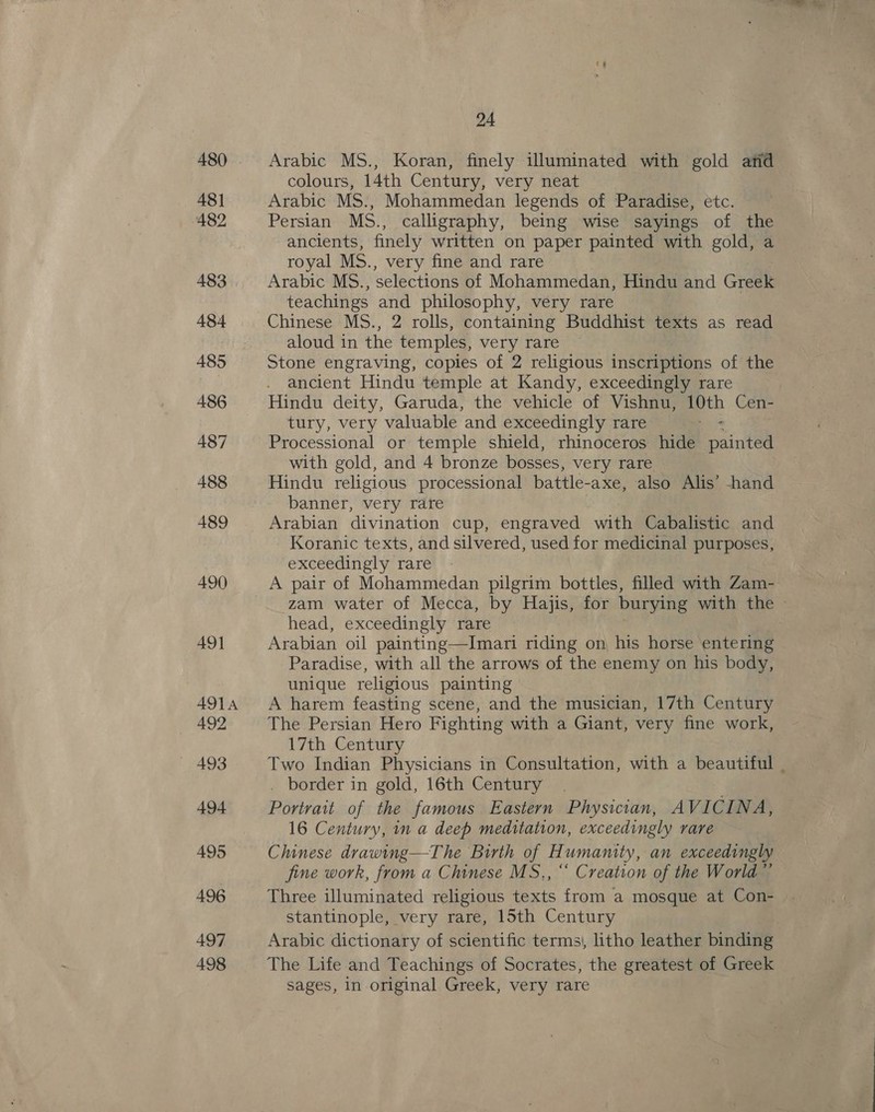 480 48] 482 483 484 485 486 487 488 489 490) 49] AOL A 492 493 494 495 496 497 498 24 Arabic MS., Koran, finely illuminated with gold arid colours, 14th Century, very neat Arabic MS., Mohammedan legends of Paradise, etc. Persian MS., calligraphy, being wise sayings of the ancients, finely written on paper painted with gold, a royal MS. , very fine and rare Arabic MS., selections of Mohammedan, Hindu and Greale teachings and philosophy, very rare Chinese MS., 2 rolls, containing Buddhist texts as read aloud in the temples, very rare Stone engraving, copies of 2 religious inscriptions of the ancient Hindu temple at Kandy, exceedingly rare Hindu deity, Garuda, the vehicle of Vishnu, 2. Cen- tury, very valuable and exceedingly rare Processional or temple shield, rhinoceros hide airtel with gold, and 4 bronze bosses, very rare Hindu religious processional battle- -axe, also Alis’ -hand banner, very rare Arabian divination cup, engraved with Cabalistic and Koranic texts, and silvered, used for medicinal purposes, exceedingly rare A pair of Mohammedan pilgrim bottles, filled with Zam- zam water of Mecca, by Hajis, for burying with the - head, exceedingly rare Arabian oil painting—Imari riding on his horse entering Paradise, with all the arrows of the enemy on his body, unique religious painting A harem feasting scene, and the musician, 17th Century The Persian Hero Fighting with a Giant, very fine work, 17th Century Two Indian Physicians in Consultation, with a beautiful . . border in gold, 16th Century Portrait of the famous Eastern Physician, AVICINA, 16 Century, in a deep meditation, exceedingly rare Chinese drawing—The Birth of Humanity, an exceedingly fine work, from a Chinese MS., “ Creation of the World © Three illuminated religious texts from a mosque at Con- stantinople, very rare, 15th Century Arabic dictionary of scientific terms), litho leather binding The Life and Teachings of Socrates, the greatest of Greek sages, In original Greek, very rare