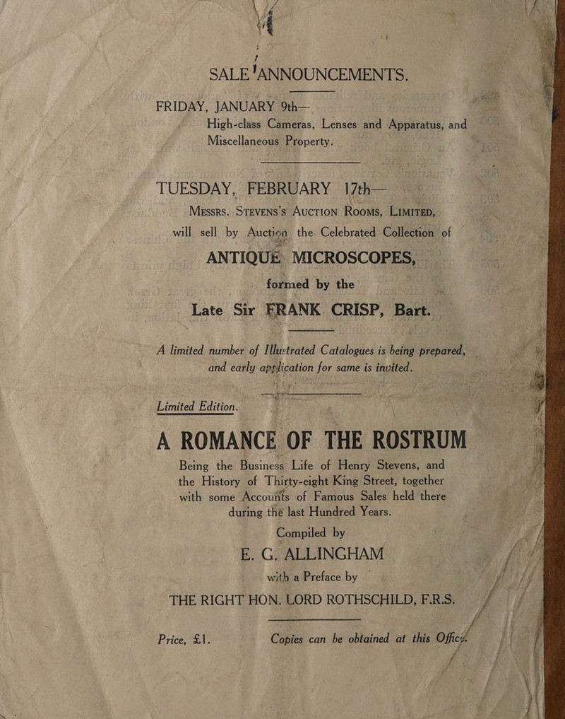 \ | { , SALE !ANNOUNCEMENTS. FRIDAY, JANUARY 9th— High-class Cameras, Lenses and Apparatus, and  Miscellaneous Property. TUESDAY, FEBRUARY 17th— Messrs. STEVENS’S AUCTION Roons, LiMiTED, will sell by fucies the. Celebrated Collection of ANTIQUE: MICROSCOPES, formed by the Late Sir eae CRISP, Bart.  A limited number of Histtated Catalogues is bell prepared, and early application for same is invited. a ae a gee Limited Edition. A ROMANCE OF THE ROSTRUM Being the Bi sings Life of Henry Stevens, and the History of Thirty-eight King Street, together with some Accounts of Famous Sales held there during thé last Hundred Years. Compiled by E. G. ALLINGHAM with a Preface by — THE RIGHT HON. LORD ROTHSCHILD, F.R.S. Price; X1 Cates can be obtained at this Officy. 