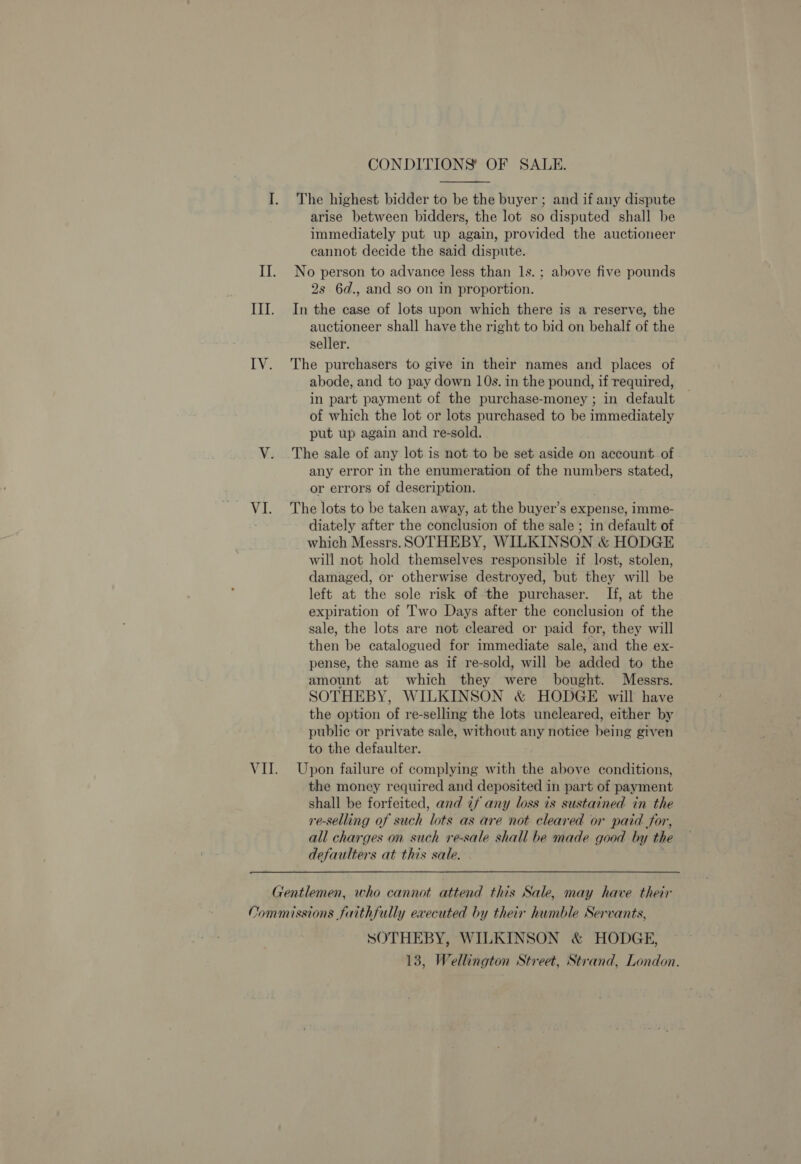 Mak CONDITIONS OF SALE.  The highest bidder to be the buyer ; and if any dispute arise between bidders, the lot so disputed shall be immediately put up again, provided the auctioneer cannot decide the said dispute. No person to advance less than 1s. ; above five pounds 2s. 6d., and so on in proportion. In the case of lots upon which there is a reserve, the auctioneer shall have the right to bid on behalf of the seller. The purchasers to give in their names and places of abode, and to pay down 10s. in the pound, if required, in part payment of the purchase-money ; in default of which the lot or lots purchased to be immediately put up again and re-sold. The sale of any lot is not to be set aside on account. of any error in the enumeration of the numbers stated, or errors of description. The lots to be taken away, at the buyer’s expense, imme- diately after the conclusion of the sale ; in default of which Messrs. SOTHEBY, WILKINSON &amp; HODGE will not hold themselves responsible if lost, stolen, damaged, or otherwise destroyed, but they will be left at the sole risk of the purchaser. If, at the expiration of Two Days after the conclusion of the sale, the lots are not cleared or paid for, they will then be catalogued for immediate sale, and the ex- pense, the same as if re-sold, will be added to the amount at which they were bought. Messrs. SOTHEBY, WILKINSON &amp; HODGE will have the option of re-selling the lots uncleared, either by public or private sale, without 107 notice being given to the defaulter. Upon failure of complying with the above conditions, the money required and deposited in part of payment shall be forfeited, and 7f any loss is sustained in the re-selling of such lots as are not cleared or paid for, all charges on such re-sale shall be made good by the defaulters at this sale. SOTHEBY, WILKINSON &amp; HODGE, 13, Wellington Street, Strand, London.