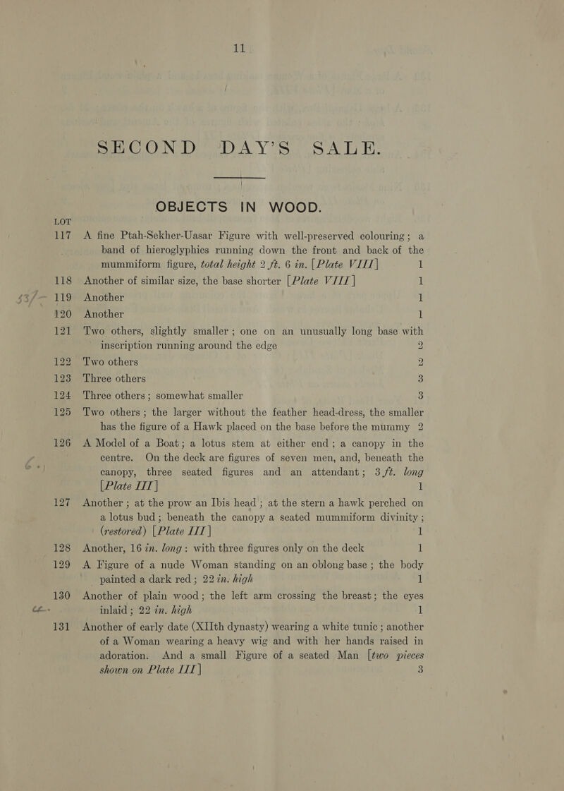 a eis SECOND ‘DAY’S SALE. | OBJECTS IN WOOD. A fine Ptah-Sekher-Uasar Figure with well-preserved colouring; a band of hieroglyphics running down the front and back of the mummiform figure, total height 2. ft. 6 in. | Plate VIIT| 1 Another of similar size, the base shorter [Plate VIIT | 1 Another 1 Another 1 Two others, slightly smaller; one on an unusually long base with inscription running around the edge Two others Three others Three others ; somewhat smaller eo WwW bw bo Two others ; the larger without the feather head-dress, the smaller has the figure of a Hawk placed on the base before the mummy 2 A Model of a Boat; a lotus stem at either end; a canopy in the centre. On the deck are figures of seven men, and, beneath the canopy, three seated figures and an attendant; 3,/¢. long [Plate LIT | 1 Another ; at the prow an Ibis head ; at the stern a hawk perched on a lotus bud; beneath the canopy a seated mummiform divinity ; (restored) | Plate IIT | 1 Another, 16 in. dong: with three figures only on the deck 1 A Figure of a nude Woman standing on an oblong base ; the body _ painted a dark red ; 22 in. high 1 Another of plain wood; the left arm crossing the breast; the eyes inlaid ; 22 en. high 1 Another of early date (XIIth dynasty) wearing a white tunic ; another of a Woman wearing a heavy wig and with her hands raised in adoration. And a small Figure of a seated Man [two pieces shown on Plate IIT | 3