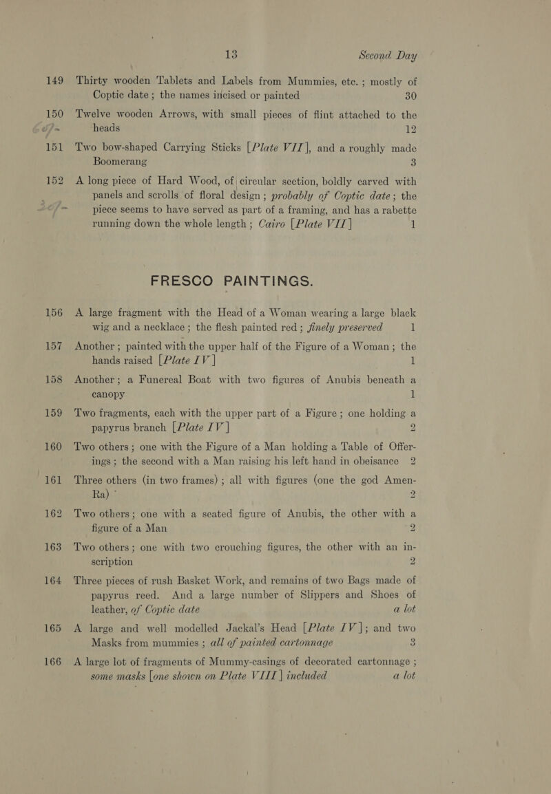 156 157 158 159 160 163 164 165 166 13 Second Day Thirty wooden Tablets and Labels from Mummies, etc. ; mostly of Coptic date ; the names incised or painted 30 Twelve wooden Arrows, with small pieces of flint attached to the heads 12 Two bow-shaped Carrying Sticks [Plate VII], and a roughly made Boomerang 3 A long piece of Hard Wood, of| circular section, boldly carved with panels and scrolls of floral design ; probably of Coptic date; the piece seems to have served as part of a framing, and has a rabette running down the whole length; Cairo | Plate VIT | 1 FRESCO PAINTINGS. A large fragment with the Head of a Woman wearing a large black wig and a necklace; the flesh painted red; jinely preserved 1 Another ; painted with the upper half of the Figure of a Woman; the hands raised [Plate IV | l Another; a Funereal Boat with two figures of Anubis beneath a canopy 1 Two fragments, each with the upper part of a Figure; one holding a papyrus branch [Plate IV | 2 Two others; one with the Figure of a Man holding a Table of Offer- ings; the second with a Man raising his left hand in obeisance 2 Three others (in two frames) ; all with figures (one the god Amen- Ra) ° 2 Two others; one with a seated figure of Anubis, the other with a figure of a Man 2 Two others; one with two crouching figures, the other with an in- scription 2 Three pieces of rush Basket Work, and remains of two Bags made of papyrus reed. And a large number of Slippers and Shoes of leather, of Coptic date a lot A large and well modelled Jackal’s Head [Plate 1V |; and two Masks from mummies ; all of painted cartonnage a A large lot of fragments of Mummy-casings of decorated cartonnage ; some masks [one shown on Plate VIIT | included a lot