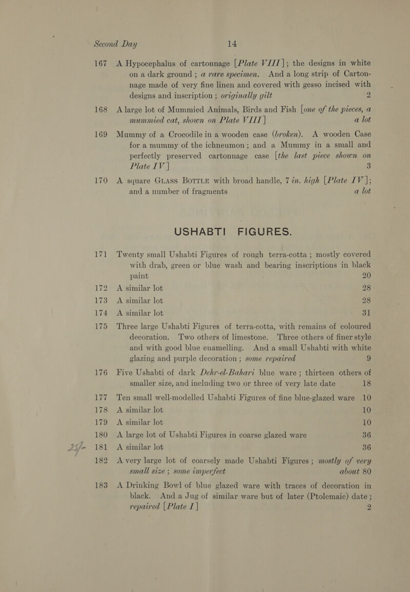 167 168 169 170 171 A Hypocephalus of cartonnage [Plate VI/I|; the designs in white on a dark ground ; a rare specimen. And a long strip of Carton- nage made of very fine linen and covered with gesso incised with designs and inscription ; originally gilt 2 A large lot of Mummied Animals, Birds and Fish [one of the pieces, a mummied cat, shown on Plate VIIT | a lot Mummy of a Crocodile in a wooden case (broken). A wooden Case for a mummy of the ichneumon; and a Mummy in a small and perfectly preserved cartonnage case [the last piece shown on Piate IV | 3 A square Guass BoTrLe with broad handle, 7 in. high [Plate IV |; and a number of fragments a lot USHABTI FIGURES. Twenty small Ushabti Figures of rough terra-cotta ; mostly covered with drab, green or blue wash and bearing inscriptions in black paint 20 A similar lot 28 A similar lot 28 A similar lot 31 Three large Ushabti Figures of terra-cotta, with remains of coloured decoration. 'T'wo others of limestone. ‘Three others of finer style and with good blue enamelling. And a small Ushabti with white glazing and purple decoration ; some repaired 9 Five Ushabti of dark Dehr-el-Bahari blue ware ; thirteen others of smaller size, and including two or three of very late date 18 Ten small well-modelled Ushabti Figures of fine blue-glazed ware 10 A similar lot ae A similar lot 10 A large lot of Ushabti Figures in coarse glazed ware 36 A similar lot 36 A very large lot of coarsely made Ushabti Figures ; mostly of very small size ; some imperfect about 80 A Drinking Bowl of blue glazed ware with traces of decoration in black. And a Jug of similar ware but of later (Ptolemaic) date ;