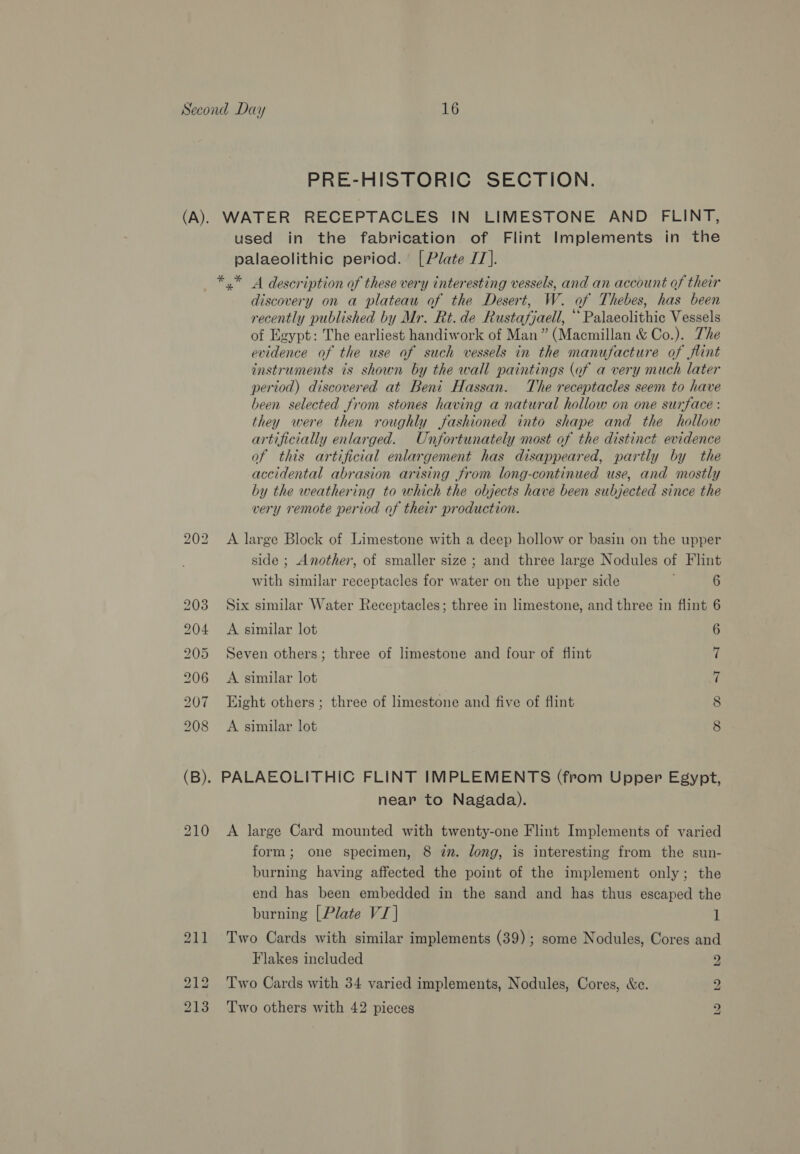PRE-HISTORIC SECTION. used in the fabrication of Flint Implements in the palaeolithic period. [Plate JT]. *,* 4 description of these very interesting vessels, and an account of their discovery on a plateau of the Desert, W. of Thebes, has been recently published by Mr. Rt. de Rustafjaell, “ Palaeolithic Vessels of Egypt: The earliest handiwork of Man” (Macmillan &amp; Co.). The evidence of the use of such vessels in the manufacture of flint instruments is shown by the wall paintings (of a very much later period) discovered at Beni Hassan. The receptacles seem to have been selected from stones having a natural hollow on one surface : they were then roughly fashioned into shape and the hollow artificially enlarged. Unfortunately most of the distinct evidence of this artificial enlargement has disappeared, partly by the accidental abrasion arising from long-continued use, and mostly by the weathering to which the objects have been subjected since the very remote period of their production. A large Block of Limestone with a deep hollow or basin on the upper side ; Another, of smaller size ; and three large Nodules of Flint with similar receptacles for water on the upper side ; 6 Six similar Water Receptacles; three in limestone, and three in flint 6 A similar lot 6 Seven others; three of limestone and four of flint 7 A similar lot 7 Eight others; three of limestone and five of flint 8 A similar lot 8 near to Nagada). A large Card mounted with twenty-one Flint Implements of varied form; one specimen, 8 2m. long, is interesting from the sun- burning having affected the point of the implement only; the end has been embedded in the sand and has thus escaped the burning [Plate VI | 1 Two Cards with similar implements (39); some Nodules, Cores and Flakes included y. Two Cards with 34 varied implements, Nodules, Cores, &amp;e. 2 Two others with 42 pieces bo