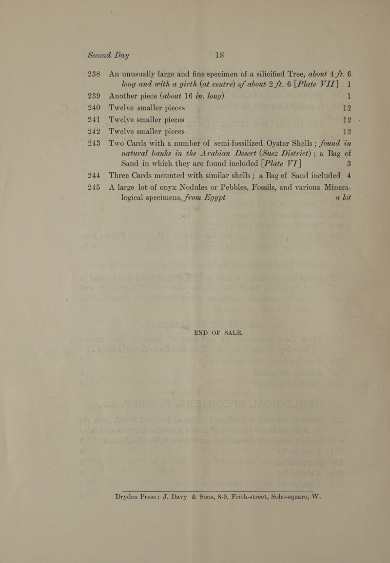 238 bo Hm OO Oo © Kobe bho. BS ~~ Ss TG oo An unusually large and fine specimen of a silicified Tree, about 4 /t. 6 long and with a girth (at centre) of about 2 ft. 6 [Plate VIT|) 1 Another piece (about 16 in. long) 1 Twelve smaller pieces 12 Twelve smaller pieces 12 Twelve smaller pieces 12 Two Cards with a number of semi-fossilized Oyster Shells ; found in natural banks in the Arabian Desert (Suez District); a Bag of Sand in which they are found included | Plate VI] 4! Three Cards mounted with similar shells; a Bag of Sand included 4 A large lot of onyx Nodules or Pebbles, Fossils, and various Minera- logical specimens, from Hgypt pa END OF SALE. Dryden Press: J. Davy &amp; Sons, 8-9, Frith-street, Soho-square, W.