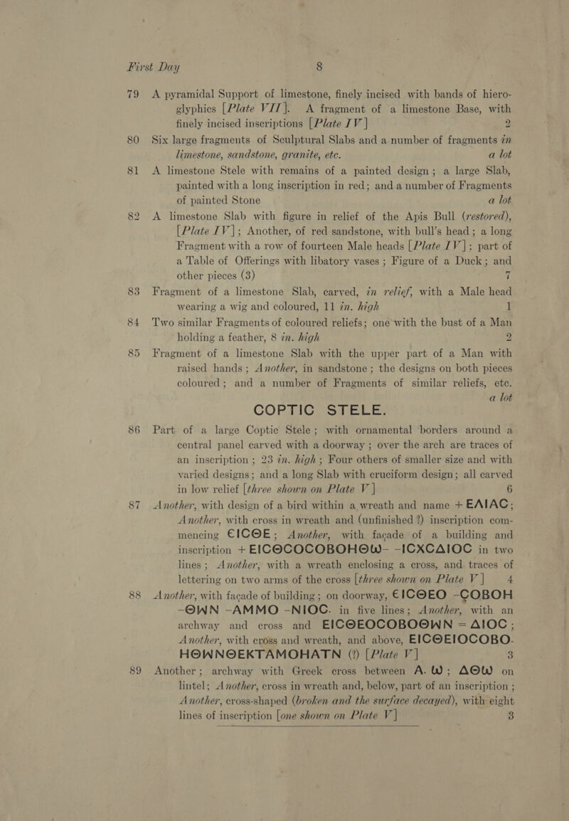 CO © 81 83 84 86 87 88 89 glyphics [Plate VT]. A fragment of a limestone Base, with finely incised inscriptions [Plate TV | 2 Six large fragments of Sculptural Slabs and a number of fragments 77 limestone, sandstone, granite, etc. a lot A limestone Stele with remains of a painted design; a large Slab, painted with a long inscription in red; and a number of Fragments of painted Stone a lot A limestone Slab with figure in relief of the Apis Bull (restored), [Plate IV]; Another, of red sandstone, with bull’s head; a long Fragment with a row of fourteen Male heads | Plate 1V |: part of a Table of Offerings with libatory vases ; Figure of a Duck; and other pieces (3) 7 Fragment of a limestone Slab, carved, iz relief, with a Male head wearing a wig and coloured, 11 zn. high 1 Two similar Fragments of coloured reliefs; one with the bust of a Man holding a feather, 8 in. high 2 Fragment of a limestone Slab with the upper part of a Man with raised hands ; Another, in sandstone ; the designs on both pieces coloured; and a number of Fragments of similar reliefs, etc. a lot COP FIC. STELE Part of a large Coptic Stele; with ornamental borders around a central panel carved with a doorway ; over the arch are traces of an inscription ; 23 22. high; Four others of smaller size and with varied designs; and a long Slab with cruciform design; all carved in low relief [three shown on Plate V | 6 Another, with design of a bird within a wreath and name + EAIAC; Another, with cross in wreath and (unfinished 2) inscription com- mencing EICOE; Another, with facade of a building and inscription + EICOCOCOBOHOW- -ICXCAIOC in two lines; Another, with a wreath enclosing a cross, and traces of lettering on two arms of the cross [three shown on Plate V | 4 Another, with facade of building ; on doorway, EICOEO -COBOH -OWN -AMMO -NIOC. in five lines; Another, with an archway and cross and EICOEOQCOBOOWN = AIOC,; Another, with cross and wreath, and above, EICOEIOCOBO.- HOWNOEKTAMOHATN (2) [Plate V] 3 Another; archway with Greek cross between A.W; AOW on lintel; Another, cross in wreath and, below, part of an inscription ; Another, cross-shaped (broken and the surface decayed), with eight lines of inscription [one shown on Plate V | 3 