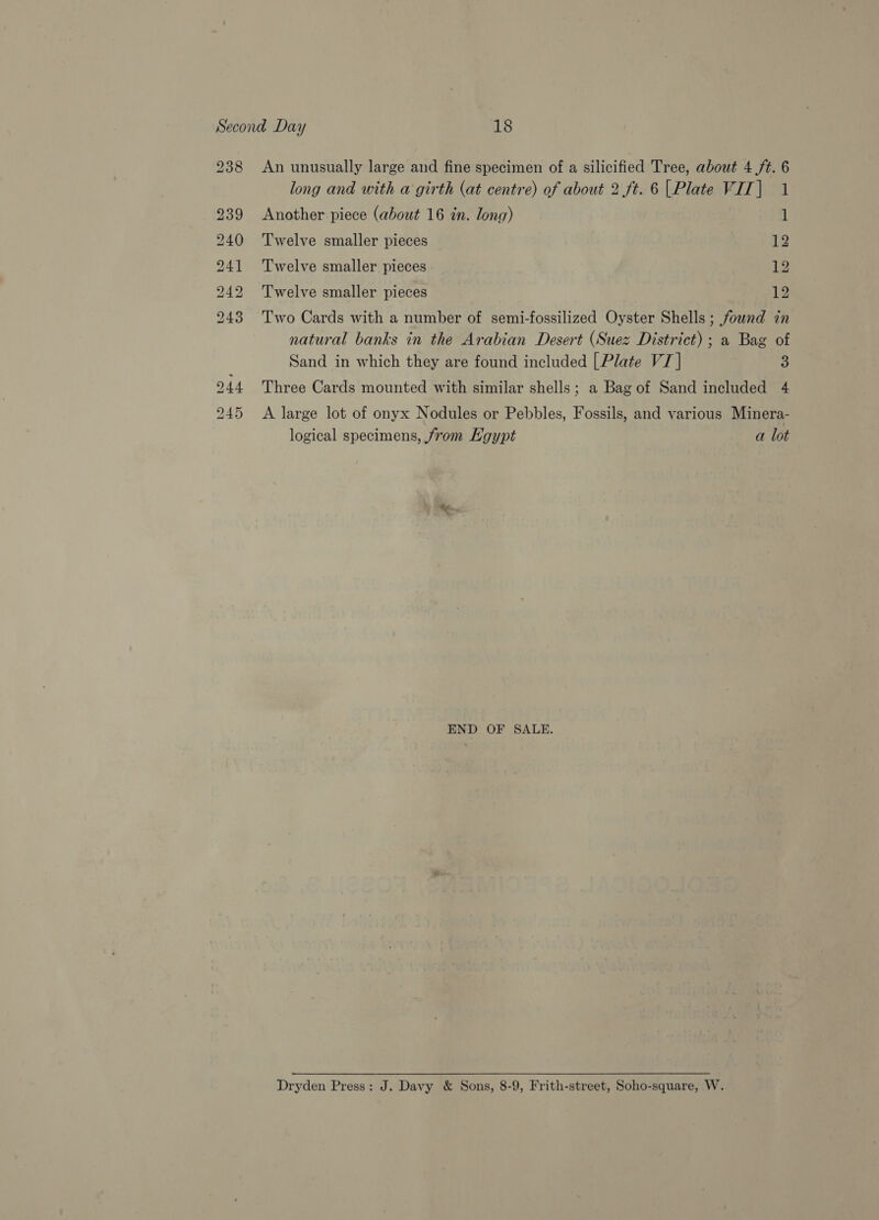 b&gt; bo bw bw b =~ bo ASG eo An unusually large and fine specimen of a silicified Tree, about 4 ft. 6 long and with a girth (at centre) of about 2 ft. 6 |Plate VIT| 1 Twelve smaller pieces 12 Twelve smaller pieces Leg Twelve smaller pieces 12 Two Cards with a number of semi-fossilized Oyster Shells ; found in natural banks in the Arabian Desert (Suez District); a Bag of Sand in which they are found included [Plate VI] 3 Three Cards mounted with similar shells; a Bag of Sand included 4 A large lot of onyx Nodules or Pebbles, Fossils, and various Minera- logical specimens, from Egypt a lot END OF SALE. Dryden Press: J. Davy &amp; Sons, 8-9, Frith-street, Soho-square, W.