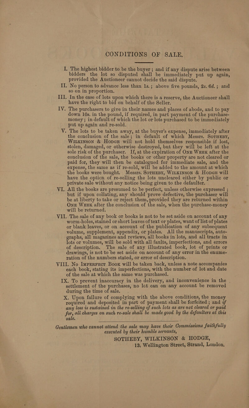 CONDITIONS OF SALE, bidders the lot so disputed shall be immediately put up again, provided the Auctioneer cannot decide the said dispute. No person to advance less than 1s.; above five pounds, 2s. 6d.; and go on in proportion. In the case of lots upon which there is a reserve, the Auctioneer shall have the right to bid on behalf of the Seller. down 10s. in the pound, if required, in part payment of the purchase- money; in default of which the lot or lots purchased to be immediately put up again and re-sold, the conclusion of the sale; in default of which Messrs. SoTHEBY, Witxinson &amp; Hopae will not hold themselves responsible if lost, stolen, damaged, or otherwise destroyed, but they will be left at the sole risk of the purchaser. If, at the expiration of ONE WEEK after the conclusion of the sale, the books or other property are not cleared or paid for, they will then be catalogued for immediate sale, and the expense, the same as if re-sold, will be added to the amount at which the books were bought. Messrs. SorHeBy, WILKINSON &amp; Hopae will have the option of re-selling the lots uncleared either by public or private sale without any notice being given to the defaulter. All the books are presumed to be perfect, unless otherwise expressed ; but if upon collating, any should prove defective, the purchaser will be at liberty to take or reject them, provided they are returned within One WEEK after the conclusion of the sale, when the purchase-money will be returned. worm-holes, stained or short leaves of text or plates, want of list of plates or blank leaves, or on account of the publication of any subsequent volume, supplement, appendix, or plates. All the manuscripts, auto- graphs, all magazines and reviews, all books in lots, and all tracts in lots or volumes, will be sold with all faults, imperfections, and errors of description. The sale of any illustrated book, lot of prints or drawings, is not to be set aside on account of any error in the enume- ration of the numbers stated, or error of description. each book, stating its imperfections, with the number of lot and date of the sale at which the same was purchased. settlement of the purchases, no lot can on any account be removed during the time of sale. X. Upon failure of complying with the above conditions, the money required and deposited in part of payment shall be forfeited ; and of for, all charges on such re-sale shall be made good by the defaulters at this sale.  executed by their humble servants, SOTHEBY, WILKINSON &amp; HODGE, 13, Wellington Street, Strand, London,