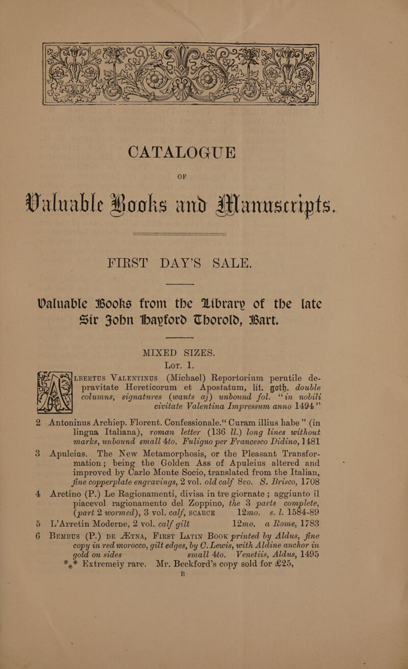    RERS Ts DAYS SALE, eee ee Valuable Books from the Library of the late Sir FJobn bayford Thorold, Bart.  MIXED SIZES. Lory.d LBERTUS VALENTINUS (Michael) Reportorium perutile de- pravitate Hereticorum et Apostatum, lit. goth. double columns, signatures (wants aj) unbound fol. “in nobild civitate Valentina Impressum anno 1494”  2 Antoninus Archiep. Florent. Confessionale.“ Curam illius habe” (in lingua Italiana), roman letter (136 Il.) long lines without marks, unbound small 4to. Fuligno per Francesco Didino, 1481 3 Apuleius. The New Metamorphosis, or the Pleasant Transfor- mation; being the Golden Ass of Apuleius altered and improved by Carlo Monte Socio, translated from the Italian, fine copperplate engravings, 2 vol. old calf 8vo. S. Brisco, 1708 4 Aretino (P.) Le Ragionamenti, divisa in tre giornate ; aggiunto il piacevol ragionamento del Zoppino, the 3 parts complete, (part 2 wormed), 3 vol. calf, SCARCE 12mo._ s. l. 1584-89 5 LArretin Moderne, 2 vol. calf gilt 12mo. a Rome, 1783 6 Bempus (P.) pe Alrna, First Latin Boox printed by Aldus, fine copy in red morocco, gilt edges, by C. Lewis, with Aldine anchor in gold on sides small 4to. Venettis, Aldus, 1495 *,.* Kxtremely rare. Mr. Beckford’s copy sold for £25, B