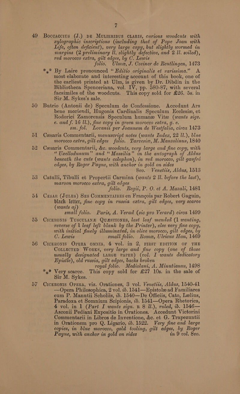 49 50 ol 52 o4 50 56 57 fi Boceaccius (J.) pe MuLImRIBUS CLARIS, curious woodcuts with aylographic inscriptions (including that of Pope Joan with Infe, often deficient), very large copy, but slightly wormed in margins (2 preliminary ll, slightly defective, and 2 Il. soiled), red morocco extra, guilt edges, by C. Lewis folio. Ulme, J. Czeiner de Reutlingen, 1473 *,* By Laire pronounced “ Hditio originalis et rarissima.” A most elaborate and interesting account of this book, one of the earliest printed at Ulm, is given by Dr. Dibdin in the Bibliotheca Spenceriana, vol. IV, pp. 580-87, with several facsimiles of the woodcuts. This copy sold for £26. 5s. in Sir M. Sykes’s sale. Butrio (Antonii de) Speculum de Confessione. Accedunt Ars bene moriendi, Hugonis Cardinalis Speculum LHcclesie, et Rodorici Zamorensis Speculum humane Vite (wants sigs. e. and f. 16 ll.), fine copy in green morocco extra, g. é. sm. fol. Lovaniw per Joannem de Westfalia, circa 1473 Cesaris Commentari, manuscript notes (wants Index, 22 ll.), blue morocco exira, gilt edges folio. Tarvesiv, M. Manzolinus, 1840 Cesaris Commentaril, &amp;c. woodcuts, very large and fine copy, with “ Usellodunum” and “ Massilia” in the autograph of Aldus beneath the cuts (wants colophon), in red morocco, gilt gaufré edges, by Roger Payne, with anchor in gold on sides 8vo. Venetiis, Aldus, 1513 Catulli, Tibulli et Propertii Carmina (wants 2 ll. before the last), maroon morocco extra, gilt edges folio. Regu, P. O. et A. Mazali, 1481 Cesar (Jones) Ses Commentarres en Francois par Robert Gaguin, black Ietter, fine copy in russia extra, gilt edges, very scarce (wants aj) small folto. Paris, A. Verad (sic pro Verard) circa 1499 Ciceronis Tuscunanm Quasttongs, last leaf mended (1 wanting, reverse of 1 leaf left blank by the Printer), else very fine copy, with initial finely illuminated, in olive morocco, gilt edges, by C. Lewis small folio. Rome, Ulricus Han, 1469 CicERONIS Opera omNIA, 4 vol. in 2, FIRST EDITION OF THE CotuecteD Works, very large and fine copy (one of those usually designated LARGE PAPER) (vol. I wants dedicatory Epistle), old russia, gilt edges, backs broken royal folio. Mediolani, A. Minutianus, 1498 *.* Very scarce. This copy sold for £27 10s. in the sale of Sir M. Sykes. - CicpRONIS Oprra, viz. Orationes, 3 vol. Venetiis, Aldus, 1540-41 —Opera Philosophica, 2 vol. 2b. 1541—EHpistole ad Familiares cum P. Manutii Scholiis, 7b. 1540—De Officiis, Cato, Leelius, Paradoxa et Somnium Scipionis, 7b. 1541—Opera Rhetorica, 4 vol. in 1 (Part I wants sign. BR 8 Ul.), ruled, ib. 1546— Asconii Pediani Expositio in Orationes. Accedunt Victorini Commentarii in Libros de Inventione, &amp;c. et G. Trapezuntii in Orationem pro Q. Ligario, ib. 1522. Very fine and large copies, in blue morocco, gold tooling, gilt edges, by Roger