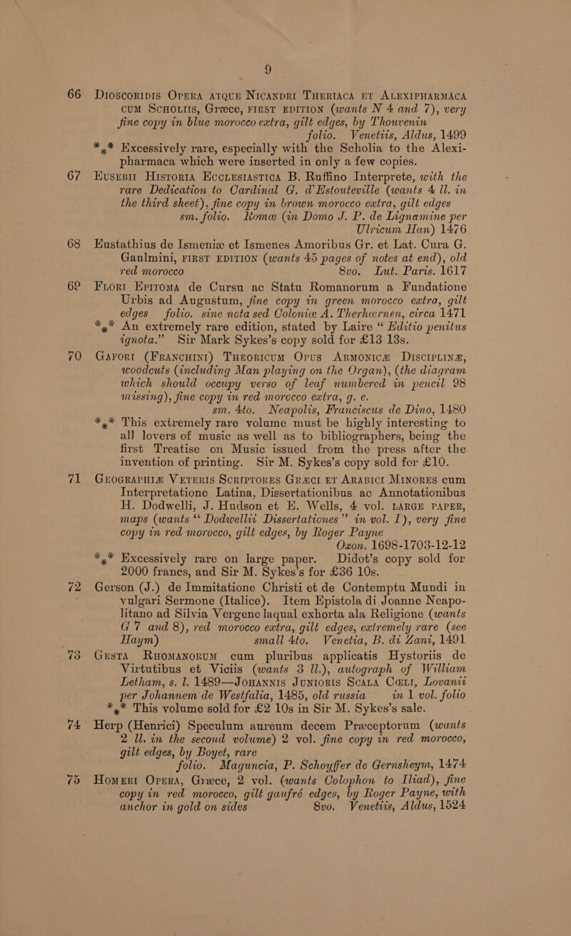 66 67 68 71 (2 74, 9 Dioscoripis OreRA ATQUE NICANDRI THERIACA PT ALEXIPHARMACA cuM ScHo.tis, Greece, FIRST EDITION (wants N 4 and 7), very jine copy in blue morocco extra, gilt edges, by Thouvenin folio. Venetirts, Aldus, 1499 *,* Hxcessively rare, especially with the Scholia to the Alexi- pharmaca which were inserted in only a few copies. Husesi Hisrorta Eocrusiastica B. Ruffino Interprete, with the rare Dedication to Cardinal G. d@ EHstouteville (wants 4 Il. in the third sheet), fine copy in brown morocco extra, gilt edges sm. folio. tome (in Domo J. P. de Lignamine per Ulricum Han) 1476 Kustathius de Ismenie et Ismenes Amoribus Gr. et Lat. Cura G. Gaulmini, FIRST EDITION (wants 45 pages of notes at end), old ved morocco 8vo. Lut. Paris. 1617 Frort Eprrroma de Cursu ac Statu Romanorum a Fundatione Urbis ad Augustum, fine copy in green morocco extra, gilt edges folio. sine nota sed Colonice A. Therhernen, circa 1471 *,* An extremely rare edition, stated by Laire “ Hditio penitus ignota.” Sir Mark Sykes’s copy sold for £13 13s. Garort (Francutnt) THeoricum Opus Armonica Discipiina, woodcuts (including Man playing on the Organ), (the diagram which should ocewpy verso of leaf numbered in pencil 98 missing), fine copy in red morocco extra, g. e. sm. 4to. Neapolis, Franciscus de Dino, 1480 *,* This extremely rare volume must be highly interesting to all lovers of music as well as to bibliographers, being the first Treatise on Music issued from the press after the invention of printing. Sir M. Sykes’s copy sold for £10. Grocrapuia Veteris Scrrprores Graci er ARABICI MinoRES cum Interpretatione Latina, Dissertationibus ac Annotationibus H. Dodwelli, J. Hudson et H. Wells, 4 vol. LARGE PAPER, maps (wants ** Dodwellit Dissertationes”’ in vol. I), very fine copy im red morocco, gilt edges, by Roger Payne Oxon. 1698-1708-12-12 *,™ Excessively rare on large paper. Didot’s copy sold for 2000 francs, and Sir M. Sykes’s for £36 10s. Gerson (J.) de Immitatione Christi et de Contemptu Mundi in vulgari Sermone (Italice). Item Epistola di Joanne Neapo- litano ad Silvia Vergene laqual exhorta ala Religione (wants G7 and 8), red morocco extra, gilt edges, extremely rare (see Haym) small 4to. Venetia, B. dt Zan, 1491 Gusta Ruomanorum cum pluribus applicatis Hystoriis de Virtutibus et Viciis (wants 3 Il.), autograph of William Letham, s. l. 1489—Jonannis Junioris Scata Cari, Lovanit per Johannem de Westfalia, 1485, old russia in 1 vol. folio *,* This volume sold for £2 10s in Sir M. Sykes’s sale. | Herp (Henrici) Speculum aureum decem Preceptorum (wants ll. in the second volume) 2 vol. fine copy in red morocco, gilt edges, by Boyet, rare folio. Maguncia, P. Schoyffer de Gernsheym, 1474 Homert Opwra, Greece, 2 vol. (wants Colophon to Iliad), fine copy in red morocco, gilt gaufré edges, by Roger Payne, with anchor in gold on sides Svo. Venetiis, Aldus, 1524