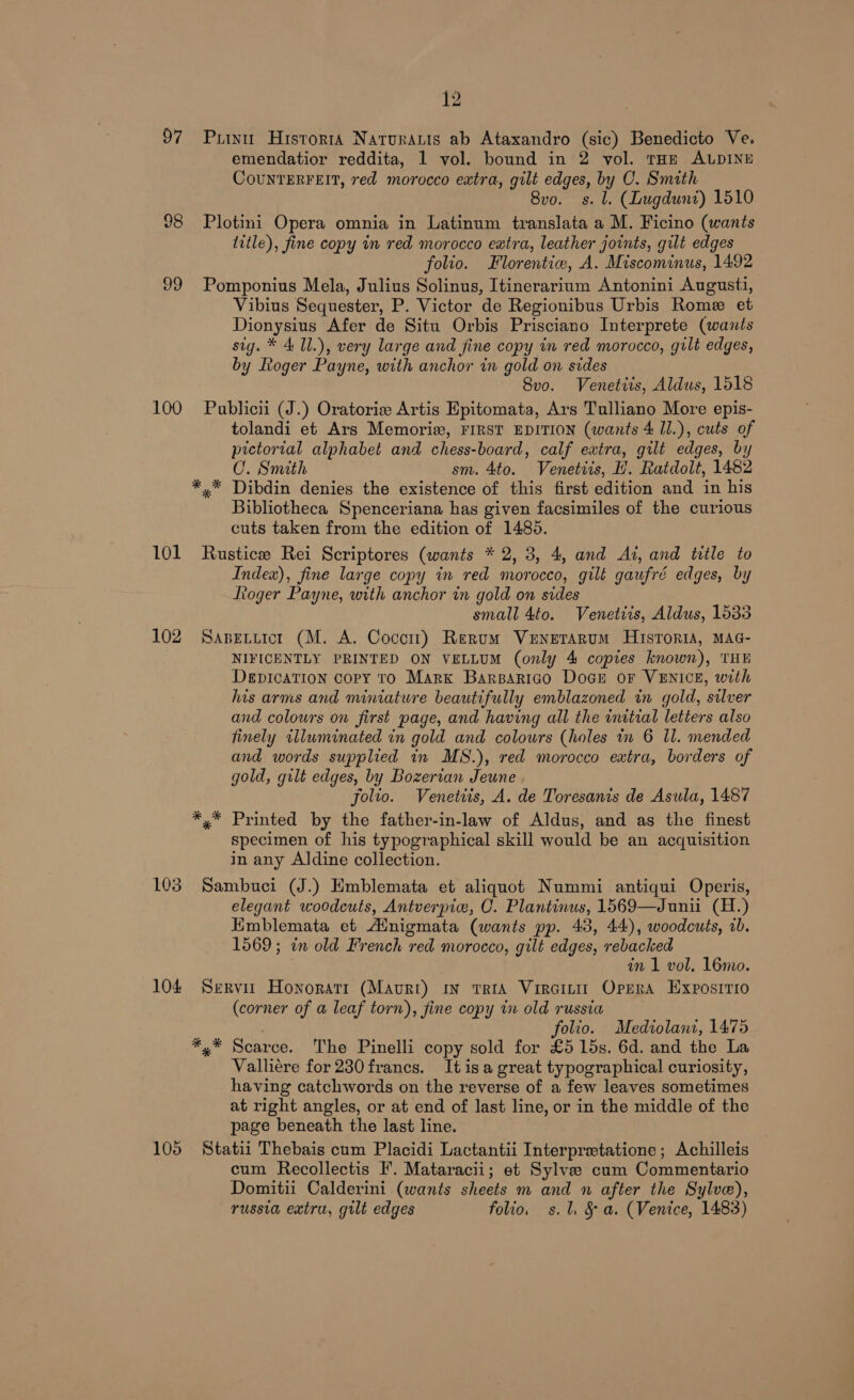 97 Puiu Historta Natruraris ab Ataxandro (sic) Benedicto Ve. emendatior reddita, 1 vol. bound in 2 vol. tHe ALDINE CounrERFEIT, red morocco extra, gilt edges, by O. Smith 8vo. s. l. (Lugdunt) 1510 98 Plotini Opera omnia in Latinum translata a M. Ficino (wants title), fine copy in red morocco eatra, leather joints, gilt edges folio. Florentiw, A. Miscominus, 1492 99 Pomponius Mela, Julius Solinus, Itinerarium Antonini August, Vibius Sequester, P. Victor de Regionibus Urbis Rome et Dionysius Afer de Situ Orbis Prisciano Interprete (wants sig. * 4 1l.), very large and fine copy in red morocco, gilt edges, by Ltoger Payne, with anchor in gold on sides 8vo. Venetiis, Aldus, 1518 100 Publicii (J.) Oratorie Artis Epitomata, Ars Tulliano More epis- tolandi et Ars Memorix, FIRST EDITION (wants 4 Il.), cuts of pictorial alphabet and chess-board, calf extra, gilt edges, by CU. Smith sm. 4to. Venetiis, H. Ratdolt, 1482 *.* Dibdin denies the existence of this first edition and in his Bibliotheca Spenceriana has given facsimiles of the curious cuts taken from the edition of 1485. 101 Rustice Rei Scriptores (wants * 2, 3, 4, and At, and title to Index), fine large copy in red morocco, gilt gaufré edges, by ftoger Payne, with anchor in gold on sides small 4to. Venetiis, Aldus, 1533 102 Sapetuicr (M. A. Coccrt) Rerum Venerarum Historia, MAG- NIFICENTLY PRINTED ON VELLUM (only 4 copies known), THE DepicaTion copy To Marx Barsarico Dogs oF VENICE, with his arms and miniature beautifully emblazoned in gold, silver and colours on first page, and having all the imitral letters also finely illuminated in gold and colours (holes in 6 Il. mended and words supplied in MS.), red morocco extra, borders of gold, gilt edges, by Bozertan Jeune . folio. Venettis, A. de Toresanis de Asula, 1487 *,* Printed by the father-in-law of Aldus, and as the finest specimen of his typographical skill would be an acquisition in any Aldine collection. 103 Sambuci (J.) Emblemata et aliquot Nummi antiqui Operis, elegant woodcuts, Antverpic, OC. Plantinus, 1569—Junii (H.) Emblemata et Ainigmata (wants pp. 43, 44), woodcuts, ab. 1569; in old French red morocco, gilt edges, rebacked in 1 vol, 16mo. 104 Servir Honoratr (Mauri) in trtaA Vircinit Oprra Exposrrio (corner of a leaf torn), fine copy in old russia folio. Mediolani, 1475 *,* Scarce. The Pinelli copy sold for £5 15s. 6d. and the La Valliére for 230 francs. Itis a great typographical curiosity, having catchwords on the reverse of a few leaves sometimes at right angles, or at end of last line, or in the middle of the page beneath the last line. 105 Statii Thebais cum Placidi Lactantii Interprectatione; Achilleis cum Recollectis I’. Mataracii; et Sylve cum Commentario Domitii Calderini (wants sheets m and n after the Sylve), russia extra, gilt edges folio. s.l. &amp; a. (Venice, 1483)