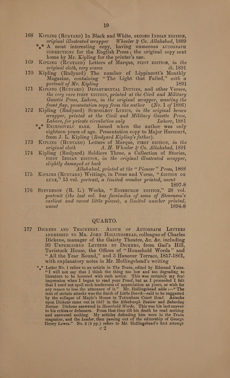 168 169 172 173 177 19 Kierina (RupyarpD) In Black and White, seconp INDIAN EDITION, original illustrated wrapper Wheeler &amp; Oo. Allahabad, 1889 *,* A most interesting copy, having numerous AUTOGRAPH CORRECTIONS for the English Press; the original copy sent home by Mr. Kipling for the printer’s use. Kipening (Ropyarp) Letters of Marque, FIRST EDITION, in the original cloth, very scarce ab. 1891 Kipling (Rudyard) The number of Lippincott’s Monthly Magazine, containing ‘The Light that Failed,’ with a portrart of Mr. Kipling 1891 Kiprrne (Rupyarp) Departmentat Dirrizs, and other Verses, the very rare FIRST EDITION, printed at the Civil and Military Gazette Press, Lahore, in the original wrapper, wanting the front flap, presentation copy from the author (No. 1 of 1886) Kipling (Rudyard) ScHootsoy Lyrics, in the ortginal brown wrapper, printed at the Civil and Military Gazette Press, Lahore, for private circulation only Lahore, 1881 *,* HIXCESSIVELY RARE. Issued when the author was only eighteen years of age. Presentation copy to Major Harcourt, from J. L. Kipling (Rudyard Kipling’s father). Krening (Rupyarp) Letters of Marque, First EDITION, in the original cloth A. H. Wheeler § Co. Allahabad, 1891 Kipling (Rudyard) Soldiers Three, a Collection of Stories, FIRST INDIAN EDITION, in the original illustrated wrapper, slightly damaged at back Allahabad, printed at the “‘ Pioneer” Press, 1888 Kretina (Rupyarp) Writings, in Prose and Verse, “ &amp;DITION DE LUXE,” 165 vol. portratt, a limited number printed, wncut - 1897-8 Srrvenson (R. L.) Works, “ EptnspurcH epirion,” 28 vol. portrait (the last vol. has facsimiles of some of Stevenson’s earliest and rarest little pieces), a limited number printed, uncut 1894.8 QUARTO. Dickens AND THAcKERAY. ALBUM oF AvTOGRAPH LETTERS ADDRESSED TO Mr. JoHN HOoLitncsHeapd, colleague of Charles Dickens, manager of the Gaiety Theatre, &amp;e. &amp;c. including 30 UnpusnisHep Lerrers By Dickens, from Gad’s Hill, Tavistock House, the Offices of ‘‘ Household Words” and “ All the Year Round,” and 3 Hanover Terrace, 1857-1861, with explanatory notes in Mr. Hollingshead’s writing * * Letter No. 1 refers to an article in The Train, edited by Edmund Yates. “T will not say that I think the thing too low and too degrading to literature to be honored with such notice. This was certainly my first impression when I began to read your Proof, but as I proceeded I felt ‘that I need not spoil such tenderness of appreciation as yours, or wish for any reason to lose the utterance of it.” Mr. Hollingshead adds :—“ The text of certain attacks was the finish of Little Dorrit—said to be suggested by the collapse of Maple’s House in Tottenham Court Road. Attacks upon Dickens came out in 1857 in the Edinburgh Review and Saturday Review. Dickens answered in Household Words. This was his last answer to his critics or defamers. From that time till his death he read nothing and answered nothing. My articles defending him were in the Train magazine, and the Leader, then passing out of the editorship of George Henry Lewes.” No. 2 (2 pp.) refers to Mr, Hollingshead’s first attempt cQ