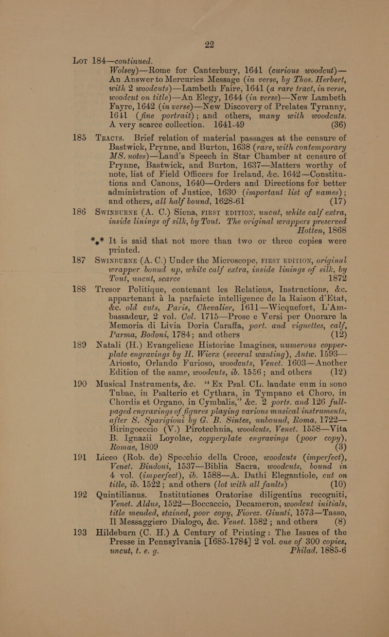 Lor 187 188 189 190 191 192 193 22 184—continued. Wolsey)—Rome for Canterbury, 1641 (curious woodcut)— An Answer to Mercuries Message (in verse, by Thos. Herbert, with 2 woodcuts)—Lambeth Faire, 1641 (a rare tract, in verse, woodcut on title) —An Hlegy, 1644 (in verse)—New Lambeth Fayre, 1642 (an verse)—New. Discovery of Prelates Tyranny, 1641 (fine portrait); and others, many with woodcuts. A very scarce collection. 1641-49 (36) Tracts. Brief relation of material passages at the censure of Bastwick, Prynne, and Burton, 1638 (rare, with contemporary MS. notes)—Laud’s Speech in Star Chamber at censure of Prynne, Bastwick, and Burton, 1637—Matters worthy of note, list of Field Officers for Ireland, &amp;c. 1642—Constitu- tions and Canons, 1640—Orders and Directions for better administration of Justice, 1630 (important list of names) ; and others, all half bound, 1628-61 (17) SwWinBuRNE (A. C.) Siena, FIRST EDITION, uncut, white calf extra, inside linings of silk, by Tout. The original wrappers preserved Hotten, 1868 *,.* It is said that not more than two or three copies were printed. SWINBURNE (A. C.) Under the Microscope, FIRST EDITION, original wrapper bound up, white calf extra, inside linings of silk, by Tout, uncut, scarce 1872 Tresor Politique, contenant les Relations, Instructions, &amp;e. appartenant a la parfaicte intelligence de la Raison d’Htat, &amp;e. old cuts, Paris, Chevalier, 1611-——Wicquefort, L’Am- bassadeur, 2 vol. Col. 1715—Prose e Versi per Onorare la Memoria di Livia Doria Caraffa, port. and vignettes, calf, Parma, Bodoni, 1784; and others Natali (H.) Evangelicae Historiae Imagines, nwmerous copper- plate engravings by H. Wierx (several wanting), Antw. 1593— Ariosto, Orlando Furioso, woodcuts, Venet. 1603—Another Edition of the same, woodcuts, ib. 1556; and others (12) Musical Instruments, &amp;c. ‘Ex Psal. Cl. laudate eum in sono Tubae, in Psalterio et Cythara, in Tympano et Choro, in Chordis et Organo, in Cymbalis,” &amp;c. 2 ports. and 126 full- paged engravings of figures playing various musical instruments, after S. Sparigiont by G. B. Sintes, unbound, Roma, 1722— Biringoeccio (V.) Pirotechnia, woodcuts, Venet. 1558—Vita B. Ignazii Loyolae, copperplate engravings (poor copy), Romae, 1809 (3) Liceo (Rob. de) Speechio della Croce, woodcuts (imperfect), Venet. Bindoni, 1537—Biblia Sacra, woodcuts, bound in 4 vol. (tmperfect), ib. 1588—A. Dathi Elegantiole, cut on title, ib. 1522; and others (lot with all faults) (10) Quintilianus. Institutiones Oratoriae diligentius recogniti, Venet. Aldus, 1522—Boccaccio, Decameron, woodcut initials, title mended, stained, poor copy, Fiorez. Giunti, 1573—Tasso, Il Messaggiero Dialogo, &amp;c. Venet. 1582 ; and others (8) Hildeburn (C. H.) A Century of Printing: The Issues of the Presse in Pennsylvania [1685-1784] 2 vol. one of 300 copies, uncut, t. e. g. Philad, 1885-6