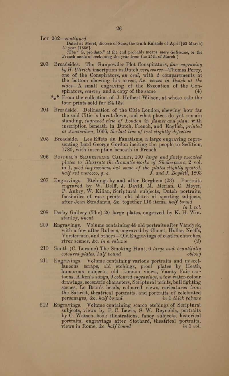 Lor 202—continued. Dated at Moret, diocese of Sens, the tenth Kalends of April [23 March] 3¢ year [1558]. (The ‘‘G. pro dato,”’ at the end probably means more Gallicano, or the French mode of reckoning the year from the 25th of March.) 203 Broadsides. The Gunpowder Plot Conspirators, fine engraving ty H. Ullrich, inscription in Dutch, very scarce—Thomas Percy, one of the Conspirators, an oval, with 2 compartments at the bottom showing his arrest, &amp;c. verses in Dutch at the sides—A small engraving of the Execution of the Con- spirators, scarce; and a copy of the same (4) *,* From the collection of J. Holbert Wilson, at whose sale the four prints sold for £4 15s. 204 Broadside. Delineation of the Citie London, shewing how far the said Citie is burnt down, and what places do yet remain standing, engraved view of London in flames and plan, with inscription beneath in Dutch, French, and English, printed at Amsterdam, 1666, the last line of text slightly defective 205 Broadside. Les Effets du Fanatisme, a large engraving repre- senting Lord George Gordon inciting the people to Sedition, 1780, with inscription beneath in French 206 Boyrpety’s SHAKESPEARE GaLLeRy, 100 large and finely executed plates to illustrate the dramatic works of Shakespeare, 2 vol. in 1, good impressions, but some of the plates slightly spotted, half red morocco, q. e. J. and J. Boydell, 1803 207 Engravings. Etchings by and after Berghem (23). Portraits engraved by W. Delff, J. David, M. Merian, C. Meyer, P. Aubry, W. Kilian, Scriptural subjects, Dutch portraits, facsimiles of rare prints, old plates of sporting subjects, after Jean Stradanus, &amp;c. together 116 items, half bound in I vol. 208 Derby Gallery (The) 20 large plates, engraved by K. H. Win- stanley, uncut 209 Engravings. Volume containing 48 old Meenas after Vandyck, with a few after Rubens, engraved by Clouet, Hollar, Neeffs, Vorsterman, and others— Old Engravings of castles, churches, river scenes, &amp;c. in a volume (2) 210 Smith (C. Loraine) The Smoking Hunt, 6 large and beautifully coloured plates, half bound oblong 211 Engravings. Volume containing various portraits and miscel- laneous scraps, old etchings, proof plates by Heath, humorous subjects, old London views, Vanity Fair car- toons, Alken’s songs, 9 coloured engravings, a few water-colour drawings, eccentric characters, Scriptural prints, bull fighting scenes, Le Brun’s heads, coloured views, caricatures from the Satirist, theatrical portraits, and portraits of celebrated personages, &amp;c. half bound in 1 thick volume 212 Engravings. Volume containing scarce etchings of Scriptural subjects, views by F. C. Lewis, S. W. Reynolds, portraits by C. Watson, book illustrations, fancy subjects, historical portraits, engravings after Stothard, theatrical portraits, views in Rome, &amp;e. half bound in 1 vol.