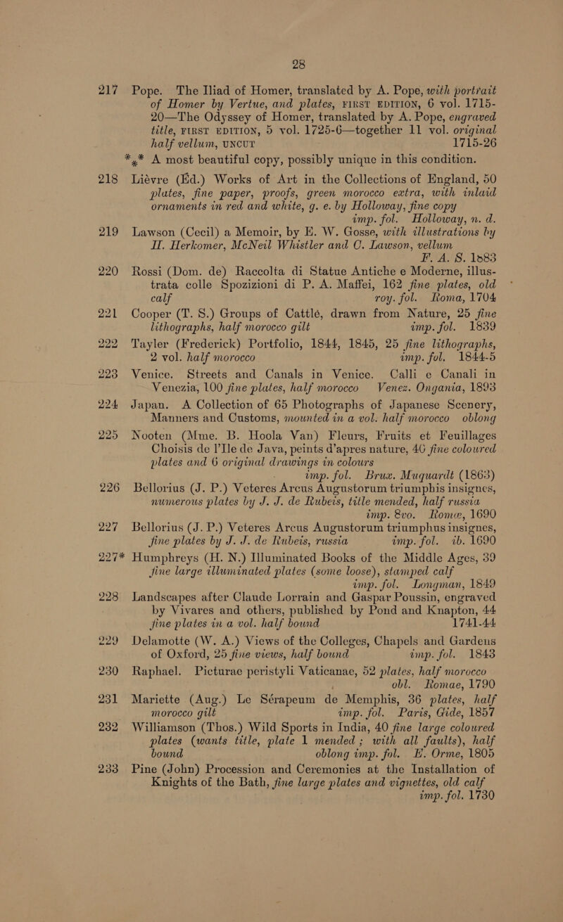 217 Pope. The Iliad of Homer, translated by A. Pope, with portrait of Homer by Vertue, and plates, ¥IRST EDITION, 6 vol. 1715- 20—The Odyssey of Homer, translated by A. Pope, engraved title, FIRST EDITION, 5 vol. 1725-6—together 11 vol. original half vellum, uncur 1715-26 *,* A most beautiful copy, possibly unique in this condition. 218 Liévre (Ed.) Works of Art in the Collections of England, 50 plates, fine paper, proofs, green morocco extra, with inlaid ornaments in red and white, g. e. by Holloway, fine copy imp. fol. Holloway, n. d. 219 Lawson (Cecil) a Memoir, by E. W. Gosse, with illustrations by Hl. Herkomer, McNeil Whistler and C. Lawson, vellum FAS. 1883 220 Rossi (Dom. de) Raccolta di Statue Antiche e Moderne, illus- trata colle Spozizioni di P. A. Maffei, 162 fine plates, old calf roy. fol. Roma, 1704 221 Cooper (T. 8S.) Groups of Cattlé, drawn from Nature, 25 fine lithographs, half morocco gilt imp. fol. 1839 222 Tayler (Frederick) Portfolio, 1844, 1845, 25 fine lithographs, 2 vol. half morocco amp. fol. 1844-5 228 Venice. Streets and Canals in Venice. Calli e Canali in Venezia, 100 fine plates, half morocco Venez. Ongania, 1893 224 Japan. A Collection of 65 Photographs of Japanese Scenery, Manners and Customs, mounted in a vol. half morocco oblong 225 Nooten (Mme. B. Hoola Van) Fleurs, Fruits et Feuillages Choisis de l’Ile de Java, peints d’apres nature, 40 fine colowred plates and 6 original drawings in colours imp. fol. Brux. Muquardt (1863) 226 Bellorius (J. P.) Veteres Arcus Augustorum triumphis insignes, numerous plates by J. J. de Iubeis, title mended, half russia imp. 8vo. Loma, 1690 227 Bellorius (J. P.) Veteres Arcus Augustorum triumphus insignes, fine plates by J. J. de Rubets, russia imp. fol. ib. 1690 227* Humphreys (H. N.) Illuminated Books of the Middle Ages, 39 jine large illuminated plates (some loose), stamped calf imp. fol. Longman, 1849 228 Landscapes after Claude Lorrain and Gaspar Poussin, engraved by Vivares and others, published by Pond and Knapton, 44 jine plates in a vol. half bound 1741-44 229 Delamotte (W. A.) Views of the Colleges, Chapels and Gardens of Oxford, 25 fine views, half bound amp. fol. 1843 230 Raphael. Picturae peristyli Vaticanae, 52 plates, half morocco : obl. Romae, 1790 231 Mariette (Aug.) Le Sérapeum de Memphis, 36 plates, half morocco gilt imp. fol. Paris, Gide, 1857 232 Williamson (Thos.) Wild Sports in India, 40 fine large coloured plates (wants title, plate 1 mended; with all faults), half bound oblong imp. fol. EH. Orme, 1805 233 Pine (John) Procession and Ceremonies at the Installation of Knights of the Bath, fine large plates and vignettes, old calf imp. fol. 1730