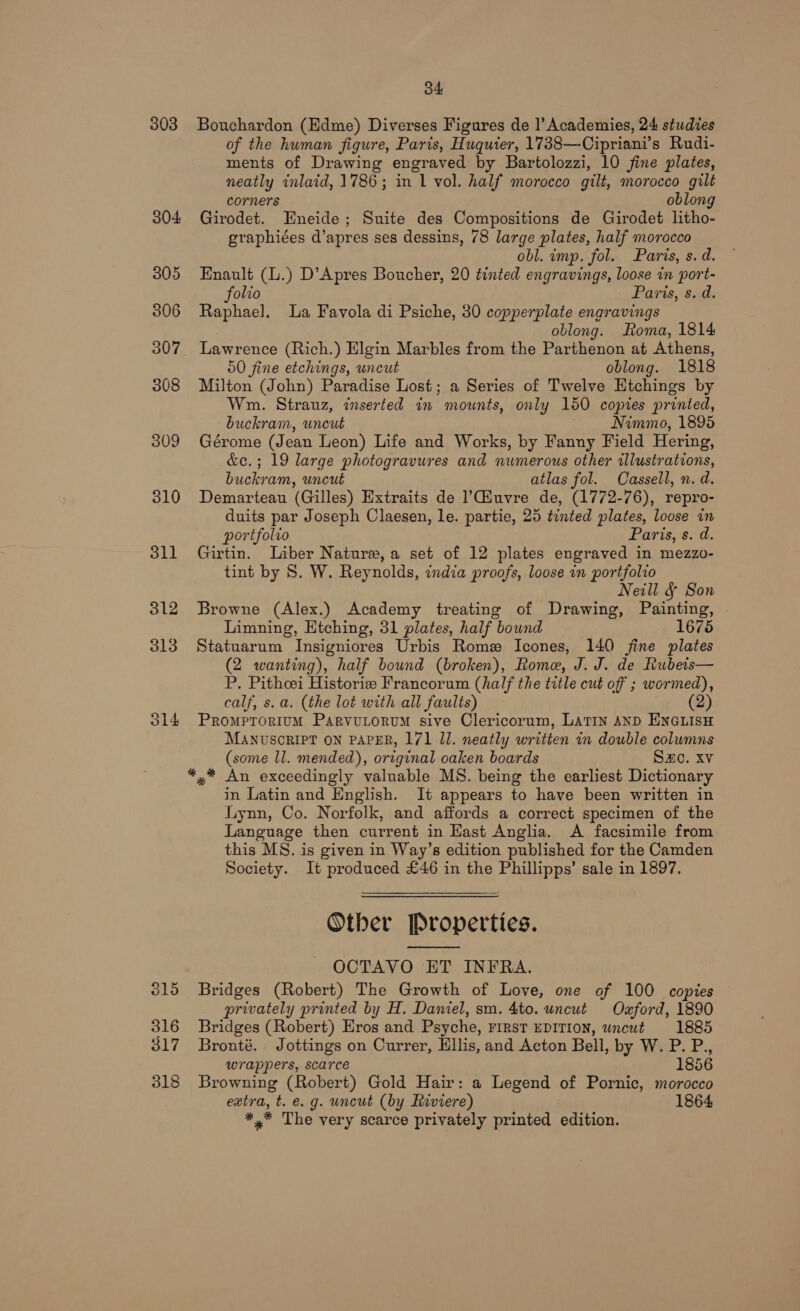 303 304 305 306 307 308 309 310 3ll 312 313 314 315 316 317 318 34 Bouchardon (Edme) Diverses Figures de |’ Academies, 24 studies of the human figure, Paris, Huquier, 1738—-Cipriani’s Rudi- ments of Drawing engraved by Bartolozzi, 10 fine plates, neatly inlaid, 1786; in 1 vol. half morocco gilt, morocco gilt corners oblong Girodet. Eneide; Suite des Compositions de Girodet litho- graphiées d’apres ses dessins, 78 large plates, half morocco obl. imp. fol. Paris, s. d. Enault (.) D’Apres Boucher, 20 tinted engravings, loose in port- folio Paris, s. d. Raphael. La Favola di Psiche, 30 copperplate engravings oblong. Roma, 1814 Lawrence (Rich.) Elgin Marbles from the Parthenon at Athens, 50 fine etchings, uncut oblong. 1818 Milton (John) Paradise Lost; a Series of Twelve Etchings by Wm. Strauz, inserted in mounts, only 150 copies printed, buckram, uncut Nimmo, 1895 Gérome (Jean Leon) Life and Works, by Fanny Field Hering, &amp;e.; 19 large photogravures and numerous other illustrations, buckram, uncut atlas fol. Cassell, n. d. Demarteau (Gilles) Extraits de ’C@iuvre de, (1772-76), repro- duits par Joseph Claesen, le. partie, 25 tinted plates, loose in portfolio Paris, s. d. Girtin. Liber Nature,a set of 12 plates engraved in mezzo- tint by S. W. Reynolds, india proofs, loose in portfolio Neill &amp; Son Browne (Alex.) Academy treating of Drawing, Painting, Limning, Htching, 31 plates, half bound 1675 Statuarum Insigniores Urbis Rome Icones, 140 fine plates (2 wanting), half bound (broken), Rome, J. J. de Rubets— P. Pithoei Historie Francorum (half the title cut off ; wormed), calf, s. a. (the lot with all faults) (2) PromptTorium ParvuLtorum sive Clericorum, Latin AND ENGLISH MANUSCRIPT ON PAPER, 171 Il. neatly written in double columns (some ll. mended), original oaken boards Sac. XV *.* An exceedingly valuable MS. being the earliest Dictionary in Latin and English. It appears to have been written in Lynn, Co. Norfolk, and affords a correct specimen of the Language then current in Hast Anglia. &lt;A facsimile from this MS. is given in Way’s edition published for the Camden Society. It produced £46 in the Phillipps’ sale in 1897, Other Properties. OCTAVO ET INFRA. Bridges (Robert) The Growth of Love, one of 100 copies privately printed by H. Daniel, sm. 4to. uncut Ozford, 1890 Bridges (Robert) Eros and Psyche, FIRST EDITION, wncut 1885 Bronté. Jottings on Currer, Ellis, and Acton Bell, by W. P. P., wrappers, scarce 1856 Browning (Robert) Gold Hair: a Legend of Pornic, morocco extra, t. e. g. uncut (by Riviere) 1864 *,* The very scarce privately printed edition. 