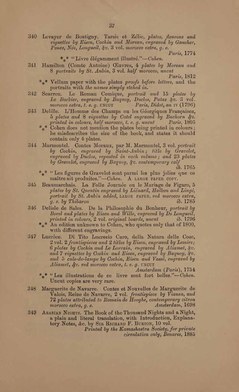 Oo” 040 Levayer de Boutigny. Tarsis et Zélie, plates, flewrons and vignettes by Hisen, Cochin and Moreau, engraved by Gaucher, Ponce, Née, Longueil, §c. 3 vol. morocco extra, g. e. Paris, 1774 *,* “Tivre élégamment illustré.”’—Cohen. 341 Hamilton (Comte Antoine) Giuvres, 4 plates by Moreau and 8 portraits by St. Aubin, 3 vol. half morocco, uncut Paris, 1812 *,* Vellum paper with the plates proofs before letters, and the portraits with the names simply etched in. 342 Scarron. Le Roman Comique, portrait and 15 plates by Le Barlier, engraved by Baquoy, Duclos, Patas Se. 3 vol. morocco extra, t. e. g. UNCUT Paris, Didot, an wv (1796) 343 Delille. L’ Homme des Champs ou les Géorgiques Frangaises, 5 plates and 8 vignettes by Catel engraved by Buchorn ge. printed in colours, half morocco, t. e. g. uncut Paris, 1805 *,* Cohen does not mention the plates being printed in colours ; he misdescribes the size of the book, and states it should contain only 4 plates. 344 Marmontel. Contes Moraux, par M. Marmontel, 3 vol. portrait by Cochin, engraved by Saint-Aubin; title by Gravelot, engraved by Duclos, repeated in each volume; and 23 plates by Gravelot, engraved by Baquoy, Sc. contemporary calf ; ab. 1765 *.* “ Les figures de Gravelot sont parmi les plus jolies que ce maitre ait produites.”—Cohen. A LARGE PAPER COPY. 3845 Beaumarchais. La Folle Journée ou le Mariage de Figaro, 5 plates by St. Quentin engraved by Inénard, Halbon and Linge, portrait by St. Aubin added, LARGE PAPER, red morocco extra, g. e. by Thibaron ib. 1785 346 Delisle de Sales. De la Philosophie du Bonheur, portrait by | Borel and plates by Hisen and Wille, engraved by De Longuetl, printed in colours, 2 vol. original boards, uncut ab. 1796 *,* An edition unknown to Cohen, who quotes only that of 1800, with different engravings. 347 Lucréce. Di Tito Lucrezio Caro, della Natura delle Cose, 2 vol. 2 frontispieces and 2 titles by Hisen, engraved by Lemire; 6 plates by Cochin and Le Lorrain, engraved by Aliamet, Sc. and 7 vignettes by Cochin and Hisen, engraved by Baquoy, Sc. and 5 culs-de-lampe by Cochin, Hisen and Vassé, engraved by Aliamet, &amp;c. red morocco extra, t. e. g. UNCUT Amsterdam (Paris), 1754 *,* “Tes illustrations de ce livre sont fort belles.”—Cohen. Uncut copies are very rare. 348 Marguerite de Navarre. Contes et Nouvelles de Marguerite de Valois, Reine de Navarre, 2 vol. frontispiece by Vianen, and 72 plates attributed to Romain de Hooghe, contemporary citron morocco extra, g. Amsterdam, 1698 349 Arasian Nicuts. The Book of the Thousand Nights and a Night, a plain and literal translation, with Introduction, Hxplana- tory Notes, &amp;c. by Str Ricuarp F. Burton, 10 vol. Printed by the Kamashastra Society, for private circulation only, Benares, 1885