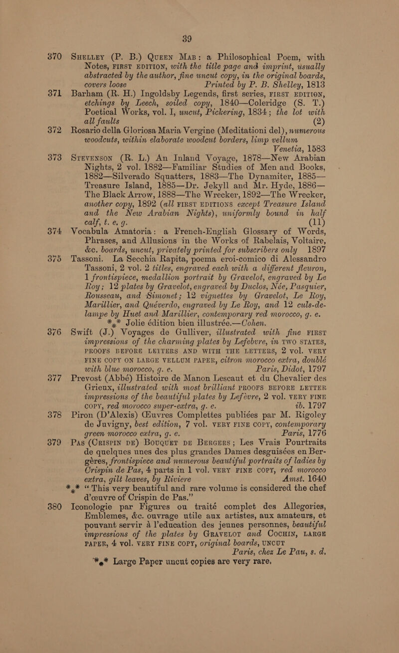 371 373 avd 379 Od 378 379 380 39 SHELLEY (P. B.) Queen Mas: a Philosophical Poem, with Notes, FIRST EDITION, with the title page and imprint, usually abstracted by the author, fine uncut copy, in the original boards, covers loose Printed by P. B. Shelley, 1813 Barham (R. H.) Ingoldsby Legends, first series, rIRST EDITION, etchings by Leech, soiled copy, 1840—Coleridge (8. T.) Poetical Works, vol. I, uncut, Pickering, 1834; the lot with all faults (2) Rosario della Gloriosa Maria Vergine (Meditationi del), nwmerous woodcuts, within elaborate woodcut borders, limp vellum Venetia, 1583 Stevenson (R. L.) An Inland Voyage, 1878—New Arabian Nights, 2 vol. 1882—Familiar Studies of Men and Books, 1882—Silverado Squatters, 1883—The Dynamiter, 1885— Treasure Island, 1885—Dr. Jekyll and Mr. Hyde, 1886— The Black Arrow, 1888—The Wrecker, 1892—The Wrecker, another copy, 1892 (all FIRST EDITIONS except Treasure Island and the New Arabian Nights), uniformly bound win half calf, t. e. g. (11) Vocabula Amatoria: a French-English Glossary of Words, Phrases, and Allusions in the Works of Rabelais, Voltaire, &amp;c. boards, uncut, privately printed for subscribers only 1897 Tassoni. La Secchia Rapita, poema eroi-comico di Alessandro Tassoni, 2 vol. 2 titles, engraved each with a different flewron, 1 frontispiece, medallion portrart by Gravelot, engraved by Le Roy; 12 plates by Gravelot, engraved by Duclos, Née, Pasquier, Rousseau, and Simonet; 12 vignettes by Gravelot, Le Roy, Marillier, and Quéverdo, engraved by Le Roy, and 12 culs-de- lampe by Huet and Marillier, contemporary red morocco, g. e. *,* Jolie édition bien illustrée.—Cohen. Swift (J.) Voyages de Gulliver, allustrated with fine FIRST impressions of the charming plates by Lefebvre, in TWO STATES, PROOFS BEFORE LEITERS AND WITH THE LETTERS, 2 vol. VERY FINE COPY ON LARGE VELLUM PAPER, citron morocco extra, doublé with blue morocco, g. e. Paris, Didot, 1797 Prevost (Abbé) Histoire de Manon Lescaut et du Chevalier des Grieux, tllustrated with most brilliant PROOFS BEFORE LETTER impressions of the beautiful plates by Lefevre, 2 vol. VERY FINE copy, red morocco super-extra, g. e. ab. 1797 Piron (D’Alexis) Giuvres Complettes publi¢es par M. Rigoley de Juvigny, best edition, 7 vol. VERY FINE COPY, contemporary green morocco extra, g. e. Paris, 1776 Pas (Crispin DE) Bouquet pe Brrcers; Les Vrais Pourtraits de quelques unes des plus grandes Dames desguisées en Ber- géres, frontispiece and numerous beautiful portrarts of ladies by Crispin de Pas, 4 parts in 1 vol. VERY FINE copy, red morocco extra, gilt leaves, by Riviere Amst. 1640 *,* “This very beautiful and rare volume is considered the chef d’couvre of Crispin de Pas.” Iconologie par Figures ou traité complet des Allegories, Kmblemes, &amp;c. ouvrage utile aux artistes, aux amateurs, et pouvant servir a l’education des jeunes personnes, beautiful umpressions of the plates by GraveLoT and COocHIN, LARGE PAPER, 4 vol. VERY FINE COPY, original boards, UNCUT Paris, chez Le Pau, s. d, *,* Large Paper uncut copies are very rare.