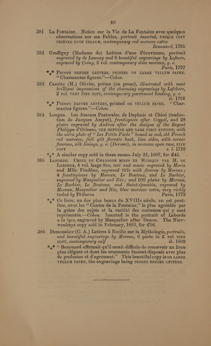 381 La Fontaine. Notice sur la Vie de La Fontaine avec quelques observations sur ses Fables, portrait inserted, UNIQUE COPY PRINTED UPON VELLUM, contemporary red morocco extra Renouard, 1795 382 Graffigny (Madame de) Lettres d’une Péruvienne, portrait engraved by de Launay and 8 beautiful engravings by Lefevre, engraved by Coiny, 2 vol. contemporary olive morocco, g. e. Paris, 1797 *,* PROOFS BEFORE LETTERS, PRINTED ON LARGE VELLUM PAPER. ‘‘ Charmantes figures.’”’—Cohen. 383 Cazotte (M.) Olivier, poéme (en prose), illustrated with most brilliant impressions of the charming engravings by Lefebvre, 2 vol. VERY FINE COPY, contemporary parchment binding, g. e. ib. 1798 *,* PROOFS BEFORE LETTERS, printed on VELLUM PAPER. ‘ Char- mantes figures.”’—Cohen. 3884 Longus. Les Amours Pastorales de Daphnis et Chloé (traduc- tion de Jacques Amyot), frontispiece after Coypel, and 28 plates engraved by Audran after the designs of the Regent Philippe d’ Orleans, THE GENUINE AND RARE FIRST EDITION, with the extra plate of “ Les Petits Pieds” bound at end, old French red morocco, full gilt floreate back, line sides, with corner fleurons, silk linings, g. e. (Derome), in morocco open case, FINE COPY s. 1718 *,.* A similar copy sold in these rooms July 31, 1897, for £41. 885 LasorDE. CHOIX DE CHANSONS MISES EN Musique par M. ve LABORDE, 4 vol. large 8vo, text and music engraved by Moria and ‘Mlle. Vendéme, engraved title with flewron by Moreau ; 4 frontispieces by Moreau, Le Bouteux, and Le Barbier, engraved by Masquelier and Née; and 100 plates by Moreau, Te Barbier, Le Bouteux, and Saint-Quentin, engraved by Moreau, Masquelier and Née, blue morocco extra, very richly tooled by Thibaron Paris, 1773 *,* Ce livre, un des plus beaux du XVITle siecle, en est peut- étre, avec les ‘‘ Contes de la Fontaine,” le plus agréable par la grace des sujets et la variété des costumes qui y sont représentés.—Oohen. Inserted is the portrait of Laborde a la lyre, engraved by Masquelier after Denon. The Niew- wenhuys copy sold in February, 1893, for £96. 386 Demoustier (C. A.) Lettres 4 Emilie sur la Mythologie, portraits, and beautiful engravings by Moreau, 6 parts in 2 vol. FINE copy, contemporary calf ub. 1809 *,* “ Renouard affirmait qu'il serait difficile de concevoir un livre plus élégant et dont les ornements fussent disposés avec plus de profusion et d’agrément.” This beautiful copy is on LARGE VELLUM PAPER, the engravings being PROOFS BEFORE LETTERS,