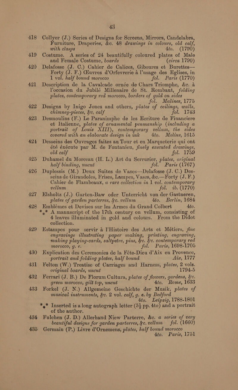 418 Collyer (J.) Series of Designs for Screens, Mirrors, Candelabra, Furniture, Draperies, &amp;c. 48 drawings in colours, old calf, with clasps Ato. (1790) 419 Costume. A series of 24 beautifully coloured plates of Male and Female Costume, boards (circa 1790) 420 Delafosse (J. C.) Cahier de Calices, Giboures et Burettes— Forty (J. F.) Giuvres d’Orfevrerie a l’usage des Eglises, in 1 vol. half bound morocco fol. Parts (1770) 421 Description de la Cavalcade ornée de Chars Triomphe, &amp;c. a Voccasion du Jubilé Millenaire de St. Rombaut, folding plates, contemporary red morocco, borders of gold on sides fol. Malines, 1775 422 Designs by Inigo Jones and others, plates of ceilings, walls, chimney-preces, §c. calf fol. 1743 423 Desmoulins (F.) Le Paranimphe de les HEcriture de Financiere et Italienne, plates of ornamental penmanship (including a portrait of Louis XII1), contemporary vellum, the sides covered with an elaborate design in ink Ato. Molins, 1615 424 Desseins des Ouvrages faites au Tour et en Marqueterie qui ont été éxécute par M. de Fontanieu, finely executed drawings, old calf fol. 1759 425 Duhamel du Morceau (H. L.) Art du Serrurier, plates, original half binding, wneut fol. Paris (1767) 426 Duplessis (M.) Deux Suites de Vases—Delafosse (J. C.) Des- seins de Girandoles, rises, Lampes, Vases, &amp;c.—Forty (J. F.) Cahier de Flambeaux, « rare collection in 1 vol. contemporary vellum fol. wb. (1770) 427 Hlsholtz (J.) Garten-Baw oder Unterricht von der Gastneren, plates of garden parterres, Sc. vellum Ato. Berlin, 1684 428 Emblémes et Devises sur les Armes du Grand Colbert Ato. ** A manuscript of the 17th century on vellum, consisting of 4 leaves illuminated in gold and colours. From the Didot collection. 429 Estampes pour servir 4 Histoire des Arts et Métiers, fine engravings ‘lhustrating paper making, printing, engraving, making playing-cards, saltpetre, pins, Se. 8c. contemporary red MOTOCCO, g. e. fol. Paris, 1698-1705 430 Hxplication des Ceremonies de la Féte-Dieu d’Aix en Provence, portrait and folding plates, half bound Aixv, 1777 431 elton (W.) Treatise of Carriages and Harness, plates, 2 vols. or igunal boards, uncut 1794-5 432 Ferrari (J. B.) De Florum Cultura, plates of see s, gardens, §c. green morocco, gilt top, uncut Ato. Rome, 1633 433 Forkel (J. N.) Allgemeine Geschichte der Musik, plates of musical instruments, §c. 2 vol. calf, g. e. by Bedford Ato. Leipzig, 1788-1801 *,* Inserted is along autograph letter (55 pp. 4to) anda pore of the author. 434 Fulchen (J. D.) Allerhand Niew Parterre, &amp;c. a series of very beautiful designs for garden parterres, Sc. vellum fol. (1660) 435 Germain (P.) Livre d’Ornemens, plates, half bound morocco Ato, Paris, 1751