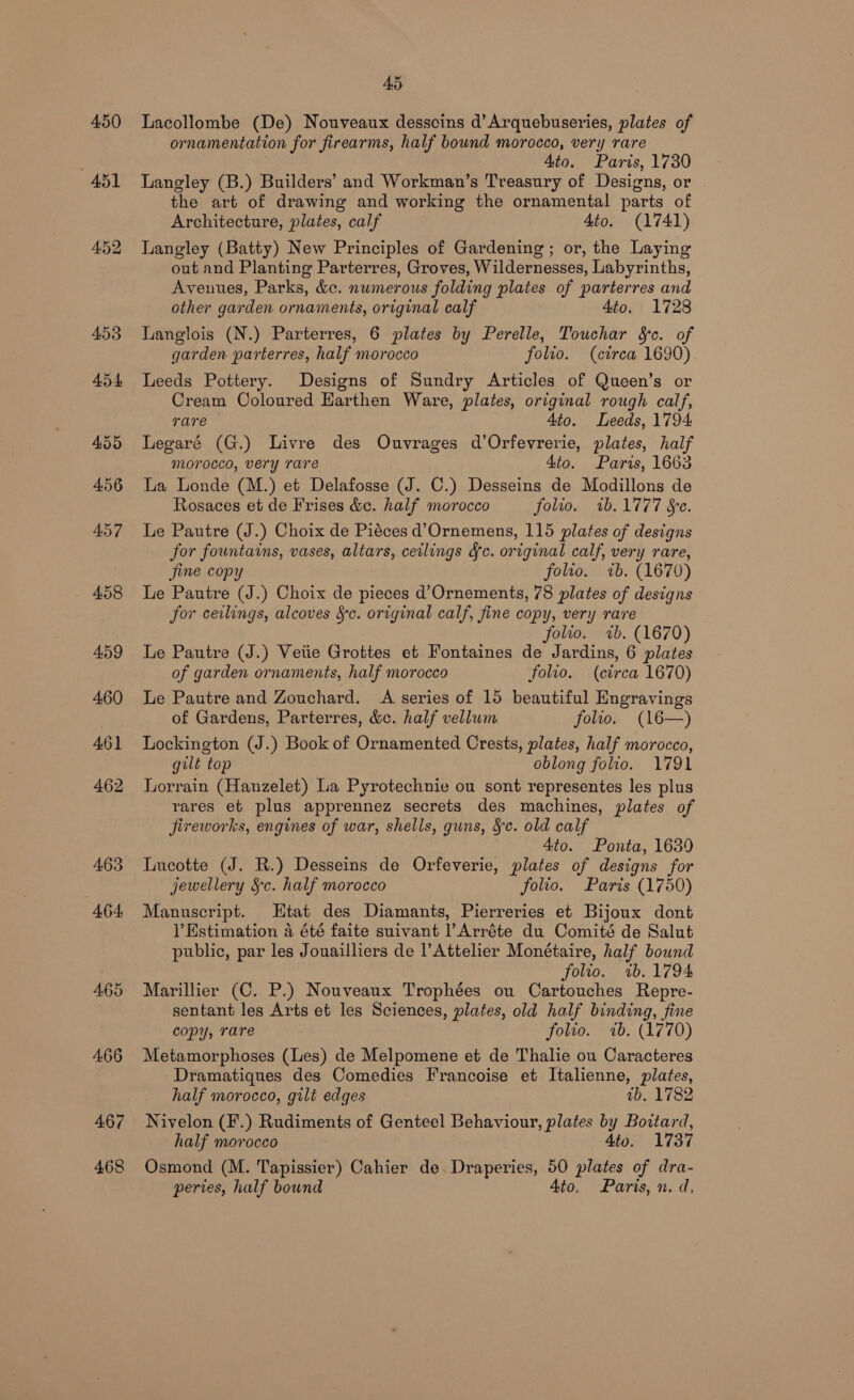 450 A451 452 453 454 463 464 467 468 AS Lacollombe (De) Nouveaux desscins d’ Arquebuseries, plates of ornamentation for firearms, half bound morocco, very rare Ato. Paris, 1730 Langley (B.) Builders’ and Workman’s Treasury of Designs, or . the art of drawing and working the ornamental parts of Architecture, plates, calf 4to. (1741) Langley (Batty) New Principles of Gardening; or, the Laying out and Planting Parterres, Groves, Wildernesses, Labyrinths, Avenues, Parks, &amp;c. numerous folding plates of parterres and other garden ornaments, original calf 4to. 1728 Langlois (N.) Parterres, 6 plates by Perelle, Touchar &amp;c. of garden parterres, half morocco folio. (circa 1690) Leeds Pottery. Designs of Sundry Articles of Queen’s or Cream Coloured Harthen Ware, plates, original rough calf, rare 4to. Leeds, 1794 Legaré (G.) Livre des Ouvrages d’Orfevrerie, plates, half morocco, very rare 4to. Paris, 1663 Lia Londe (M.) et Delafosse (J. C.) Desseins de Modillons de Rosaces et de Frises &amp;c. half morocco folio. 1b.1777 Se. Le Pautre (J.) Choix de Piéces d’Ornemens, 115 plates of designs for fountains, vases, altars, ceilings &amp;fc. original calf, very rare, fine copy folio. 7b. (1670) Le Pautre (J.) Choix de pieces d’Ornements, 78 plates of designs for ceilings, alcoves Sc. original calf, fine copy, very rare folio. «ib. (1670) Le Pautre (J.) Vetie Grottes et Fontaines de Jardins, 6 plates of garden ornaments, half morocco folio. (circa 1670) Le Pautre and Zouchard. A series of 15 beautiful Engravings of Gardens, Parterres, &amp;c. half vellum folio. (16—) Lockington (J.) Book of Ornamented Crests, plates, half morocco, gilt top oblong folio. 1791 Lorrain (Hanzelet) La Pyrotechnie ou sont representes les plus rares eb plus apprennez secrets des machines, plates of jireworks, engines of war, shells, guns, §c. old calf 4to. Ponta, 1639 Lucotte (J. R.) Desseins de Orfeverie, plates of designs for jewellery §c. half morocco folio. Parts (1750) Manuscript. Htat des Diamants, Pierreries et Bijoux dont lV Estimation a été faite suivant ’Arréte du Comité de Salut public, par les Jouailliers de l’Attelier Monétaire, half bound folio. 7b. 1794 Marillier (C. P.) Nouveaux Trophées ou Cartouches Repre- sentant les Arts et les Sciences, plates, old half binding, fine copy, rare folio. 7b. (1770) Metamorphoses (Les) de Melpomene et de Thalie ou Caracteres Dramatiques des Comedies Francoise et Italienne, plates, half morocco, gilt edges ab. 1782 Nivelon (F.) Rudiments of Genteel Behaviour, plates by Bottard, half morocco 4to. 1737 Osmond (M. Tapissier) Cahier de. Draperies, 50 plates of dra- peries, half bound Ato, Paris, n. d,