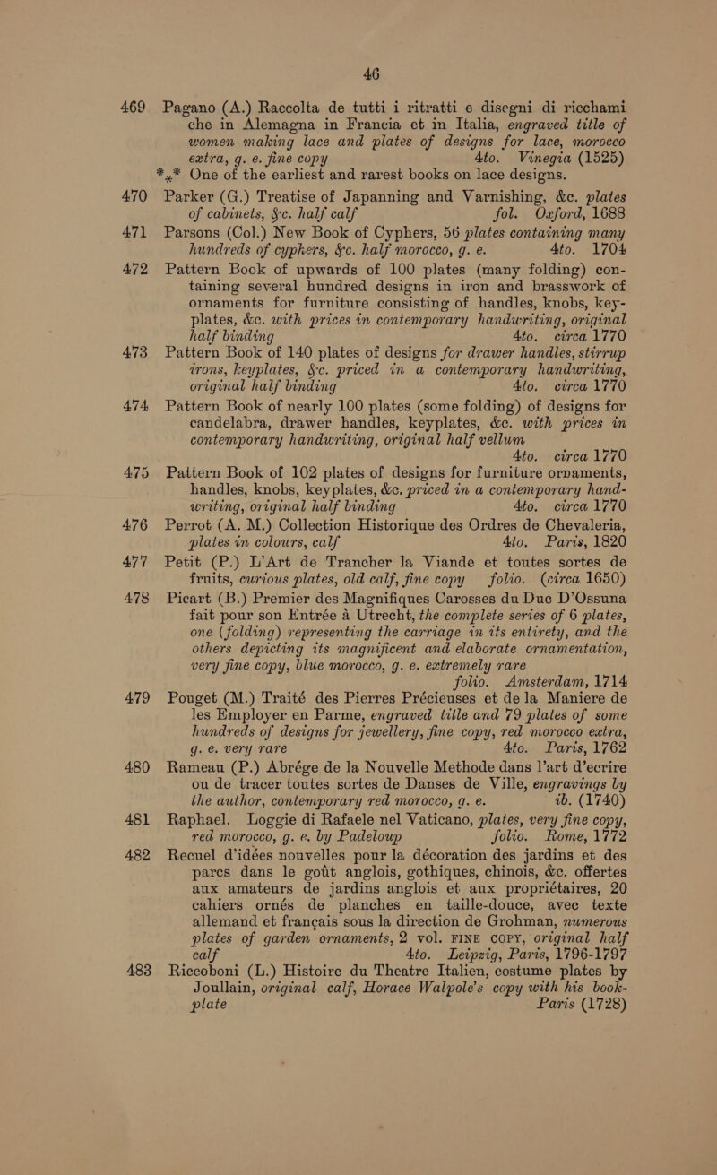 469 479 480 481 482 483 46 Pagano (A.) Raccolta de tutti i ritratti e disegni di ricchami che in Alemagna in Francia et in Italia, engraved title of women making lace and plates of designs for lace, morocco extra, g. €. fine copy Ato. Vinegia (1525) *,* One of the earliest and rarest books on lace designs. Parker (G.) Treatise of Japanning and Varnishing, &amp;c. plates of cabinets, Sc. half calf fol. Oxford, 1688 Parsons (Col.) New Book of Cyphers, 56 plates containing many hundreds of cyphers, §c. half morocco, g. e. Ato. 1704 Pattern Book of upwards of 100 plates (many folding) con- taining several hundred designs in iron and brasswork of ornaments for furniture consisting of handles, knobs, key- plates, &amp;c. with prices in contemporary handwriting, original half binding Ato. circa 1770 Pattern Book of 140 plates of designs for drawer handles, stirrup irons, keyplates, Sc. priced in a contemporary handwriting, original half binding Ato. ctrca 1770 Pattern Book of nearly 100 plates (some folding) of designs for candelabra, drawer handles, keyplates, &amp;c. with prices in contemporary handwriting, original half vellum Ato. circa 1770 Pattern Book of 102 plates of designs for furniture ornaments, handles, knobs, keyplates, &amp;c. priced in a contemporary hand- writing, original half binding Ato. circa 1770 Perrot (A. M.) Collection Historique des Ordres de Chevaleria, plates in colours, calf 4to. Paris, 1820 Petit (P.) L’Art de Trancher la Viande et toutes sortes de fruits, curious plates, old calf, fine copy folio. (circa 1650) Picart (B.) Premier des Magnifiques Carosses du Duc D’Ossuna fait pour son Entrée a Utrecht, the complete series of 6 plates, one (folding) representing the carriage in its entirety, and the others depicting its magnificent and elaborate ornamentation, very fine copy, blue morocco, g. e. extremely rare folio. Amsterdam, 1714 Pouget (M.) Traité des Pierres Précieuses et dela Maniere de les Employer en Parme, engraved title and 79 plates of some hundreds of designs for jewellery, fine copy, red morocco extra, g. é. very rare Ato. Paris, 1762 Rameau (P.) Abrége de la Nouvelle Methode dans l’art d’ecrire ou de tracer toutes sortes de Danses de Ville, engravings by the author, contemporary red morocco, g. e. ib. (1740) Raphael. Loggie di Rafaele nel Vaticano, plates, very fine copy, red morocco, g. ¢. by Padeloup folio. Rome, 1772 Recuel didées nouvelles pour la décoration des jardins et des pares dans le gotit anglois, gothiques, chinois, &amp;c. offertes aux amateurs de jardins anglois et aux propriétaires, 20 cahiers ornés de planches en taille-douce, avec texte allemand et francais sous la direction de Grohman, numerous plates of garden ornaments, 2 vol. FINE COPY, original half calf Ato. Leipzig, Paris, 1796-1797 Riccoboni (l.) Histoire du Theatre Italien, costume plates by Joullain, original calf, Horace Walpole’s copy with his book- plate Paris (1728)