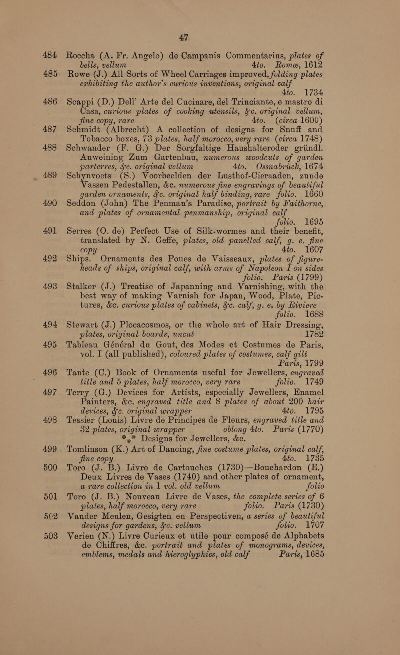 484, 485 486 487 488 489 4.90 491 492 493 494, 495 496 497 498 499 500 501 502 503 47 Roccha (A. Fr. Angelo) de Campanis Commentarius, plates of bells, vellum 4to. Rome, 1612 Rowe (J.) All Sorts of Wheel Carriages improved, folding plates exhibiting the author's curious inventions, original calf Ato. 1734 Scappi (D.) Dell’ Arte del Cucinare, del Trinciante, e mastro di Casa, curious plates of cooking utensils, Sc. original vellum, jine copy, rare Ato. (circa 1600) Schmidt (Albrecht) A collection of designs for Snuff and Tobacco boxes, 73 plates, half morocco, very rare (circa 1748) Schwander (I. G.) Der Sorgfaltige Haushalteroder grtindl. Anweining Zum Gartenbau, numerous woodcuts of garden parterres, Sc. original vellum Ato. Ossnabriick, 1674 Schynvoets (S.) Voorbeelden der Lusthof-Cieraaden, zunde Vassen Pedestallen, &amp;c. numerous fine engravings of beautiful garden ornaments, Jc. original half binding, rare folio. 1660 Seddon (John) The Penman’s Paradise, portrait by Faithorne, and plates of ornamental penmanship, original calf folio. 1695 Serres (O. de) Perfect Use of Silk-wormes and their benefit, translated by N. Geffe, plates, old panelled calf, g. e. fine copy 4to. 1607 Ships. Ornaments des Poues de Vaisseaux, plates of figure- heads of ships, original calf, with arms of Napoleon I on sides folio. Paris (1799) Stalker (J.) Treatise of Japanning and Varnishing, with the best way of making Varnish for Japan, Wood, Plate, Pic- tures, &amp;e. curious plates of cabinets, &amp;c. calf, g. e. by Riviere folio. 1688 Stewart (J.) Plocacosmos, or the whole art of Hair Dressing, plates, original boards, uncut 1782 Tableau Général du Gout, des Modes et Costumes de Paris, vol. I (all published), coloured plates of costumes, calf gilt Paris, 1799 Tante (C.) Book of Ornaments useful for Jewellers, engraved title and 5 plates, half morocco, very rare folio. 1749 Terry (G.) Devices for Artists, especially Jewellers, Enamel Painters, &amp;c. engraved title and 8 plates of about 200 hair devices, Sc. original wrapper Ato. 1795 Tessier (Louis) Livre de Principes de Fleurs, engraved title and 32 plates, original wrapper oblong 4to. Paris (1770) *,* Designs for Jewellers, &amp;. Tomlinson (K.) Art of Dancing, fine costume plates, original calf, fine copy 4to. 1735 Toro (J. B.) Livre de Cartouches (1730)—Bouchardon (E.) Deux Livres de Vases (1740) and other plates of ornament, a rare collection in 1 vol. old vellum folio Toro (J. B.) Nouveau Livre de Vases, the complete series of 6 plates, half morocco, very rare folio. Paris (1730) Vander Meulen, Gesigten en Perspectiven, a series of beautiful designs for gardens, &amp;c. vellum folio. 1707 Verien (N.) Livre Curieux et utile pour composé de Alphabets de Chiffres, &amp;c. portrait and plates of monograms, devices, emblems, medals and hieroglyphies, old calf Paris, 1685
