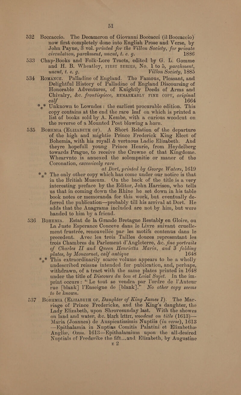 ol 532 Boccaccio. The Decameron of Giovanni Boccacci (il Boccaccio) now first completely done into English Prose and Verse, by John Payne, 3 vol. printed for the Villon Society, for private circulation, parchment, uncut, t. e. g. 1886 533 Chap-Books and Folk-Lore Tracts, edited by G. L. Gomme and H. B. Wheatley, rirst series, No. 1 to 5, parchment, uncut, t. e.g. Villon Society, 1885 534 Romance. Palladine of England. The Famous, Pleasant, and Delightful History of Palladine of England Discoursing of Honorable Adventures, of Knightly Deeds of Arms and Chivalry, &amp;c. frontispiece, REMARKABLY FINE COPY, original calf 1664 »* Unknown to Lowndes: the earliest procurable edition. This copy contains at the end the rare leaf on which is printed a list of books sold by A. Kembe, with a curious woodcut on the reverse of 2 Mounted Post blowing a horn. 535 Bouemia (Euizasetu or). A. Short Relation of the departure of the high and mightie Prince Frederick King Elect of Bohemia, with his royall &amp; vertuous Ladie Elizabeth. And theyre hopefull young Prince Henrie, from Heydelberg towards Prague, to receive the Crowne of that Kingdome. Whearvnto is annexed the solempnitie or maner of the Coronation, excessively rare at Dort, printed by George Waters, 1619 *,* The only other copy which has come under our notice is that in the British Museum. On the back of the title is a very interesting preface by the Editor, John Harrison, who tells us that in coming down the Rhine he set down in his table book notes or memoranda for this work, but eventually de- ferred the publication—probably till his arrival at Dort. He adds that the Anagrams included are not by him, but were handed to him by a friend. 536 Bouemra. Estat de la Grande Bretagne Restably en Gloire, ou La Juste Esperance Conceve dans le Livre suivant cruelle- ment frustrée, renouvellée par les motifs contenus dans le precedent. Avec les trois Tailles douces representant les trois Chambres du Parlement d’Angleterre, &amp;c. fine portraits of Charles II and Queen Henrietta Maria, and 3 folding plates, by Moncornet, calf antique 1648 *.* This extraordinarily scarce volume appears to be a wholly undescribed reissue intended for publication, and, perhaps, withdrawn, of a tract with the same plates printed in 1648 under the title of Discowrs du bon et Lotal Sujet. In the im- rint occurs: “ Le tout se vendra par l’ordre de l’Auteur rue [blank] l’Enseigne de [blank].”” No other copy seems to be known. 537 Bouemra (EvizaBety or, Daughter of King James 1). The Mar- riage of Prince Fredericke, and the King’s daughter, the Lady Elizabeth, upon Shrovesunday last. With the showes on land and water, &amp;c. black letter, woodcut on title (1613)— Maria (Joannes) de Auspicatissimis Nuptiis (in verse), 1613 —Hpithalamia in Nuptias Comitis Palatini et Hlizabethe Angliw, Oxon. 1613—KEpithalamium upon the all-desired Nuptials of Frederike the ga bei Klizabeth, by Augustine B2