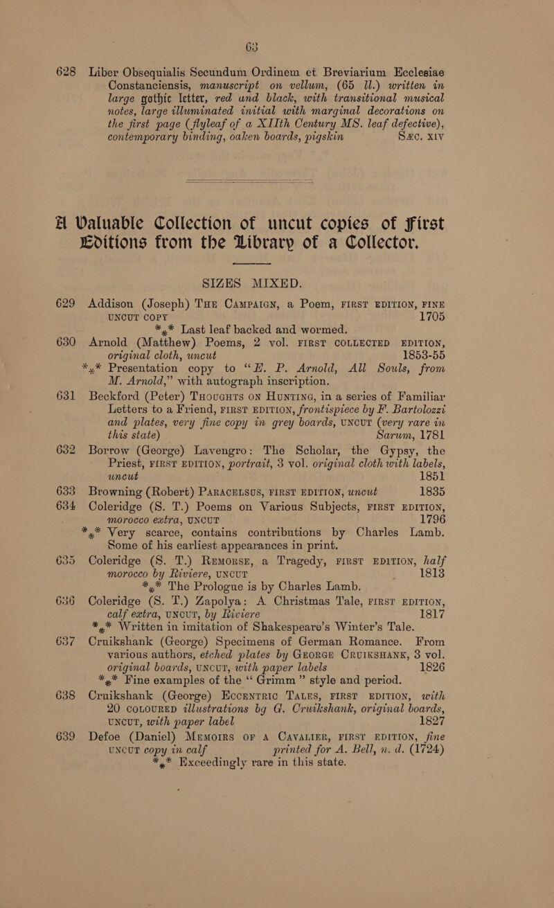 628 Liber Obsequialis Secundum Ordinem et Breviarium Ecclesiae Constanciensis, manuscript on vellum, (65 Il.) written in large gothic letter, red und black, with transitional musical notes, large illuminated initial with marginal decorations on the first page (flyleaf of a XIIth Century MS. leaf defective), contemporary binding, oaken boards, pigskin SC. XIV   £ Waluable Collection of uncut copies of First Lditions from the Dibrary of a Collector, wre SIZES MIXED. 629 Addison (Joseph) Tur Campatay, a Poem, FIRST EDITION, FINE UNCUT COPY 1705 *,* Last leaf backed and wormed. 630 Arnold (Matthew) Poems, 2 vol. FIRST COLLECTED EDITION, original cloth, uncut 1853-55 *,* Presentation copy to “H. P. Arnold, All Souls, from M. Arnold,” with autograph inscription. 631 Beckford (Peter) THouacurs on Huntina, in a series of Familiar Letters to a Friend, rirst EDITION, frontispiece by F. Bartolozzi and plates, very fine copy in grey boards, UNCUT (very rare in this state) Sarum, 1781 632 Borrow (George) Lavengro: The Scholar, the Gypsy, the Priest, FIRST EDITION, portrazt, 3 vol. original cloth with labels, uncut 1851 633 Browning (Robert) PARACELSOS, FIRST EDITION, uncut 1835 634 Coleridge (S. T.) Poems on Various Subjects, FIRST EDITION, morocco extra, UNCUT 1796 *.* Very scarce, contains contributions by Charles Lamb. Some of his earliest appearances in print. 635 Coleridge (S. T.) Remorse, a Tragedy, rirst EDITION, half es ae Riviere, UNCUT 18138 * The Prologue is by Charles Lamb. 636 Coleridge 6 T.) Zapolya: A Christmas Tale, rirst EDITION, calf extra, UNCUT, by Riviere 1817 *,.* Written in imitation of Shakespeare’s Winter’s Tale. 637 Cruikshank (George) Specimens of German Romance. From various authors, etched plates by GEORGE CRUIKSHANK, 8 vol. original boards, uNcuT, with paper labels 1826 *,* Wine examples of the “‘ Grimm ” style and period. 638 Cruikshank (George) HEccrntric TALEs, FIRST EDITION, with 20 coLouRED tllustrations bg G. Crutkshank, original boards, UNCUT, with paper label 1827 639 Defoe (Daniel) Memoirs or A CAVALIER, FIRST EDITION, fine UNCUT copy in calf printed for A. Bell, n. d. (1724) *,* Exceedingly rare in this state.