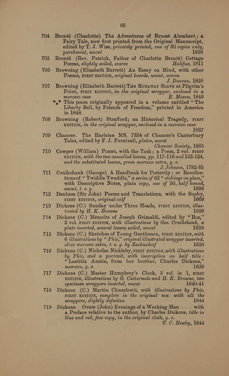 704 705 706 707 708 709 710 711 716 717 68 Bronté (Charlotte) The Adventures of Ernest Alembert; a Fairy Tale, now first printed from the Original Manuscript, edited by T. J. Wise, privately printed, one of 30 copies only, parchment, uncut 1896 Bronté (Rev. Patrick, Father of Charlotte Bronté) Cottage Poems, slightly soiled, scarce Halifax, 1811 Browning (Elizabeth Barrett) An Essay on Mind, with other Poems, FIRST EDITION, original boards, uncut, scarce J. Duncan, 1826 Browning (Elizabeth Barrett) Tat Runaway Suave at Pilgrim’s Point, FIRST EDITION, i the original wrapper, enclosed in a morocco case EH. Moazon, 1849 *,* This poem originally appeared in a volume entitled “‘ The Liberty Bell, by Friends of Freedom,” printed in America in 1848. Browning (Robert) Strafford; an Historical Tragedy, First EDITION, in the original wrapper, enclosed in a morocco case 1837 Chaucer. The Harleian MS. 7334 of Chaucer’s Canterbury Tales, edited by F. J. Furnivall, plates, uncut Chaucer Society, 1885 Cowper (William) Pogms, with the Task; a Poem, 2 vol. First EDITION, with the two cancelled leaves, pp. 117-118 and 123-124, and the substituted leaves, green morocco extra, g. é. J. Johnson, 1782-85 Cruikshank (George) A Handbook for Posterity ; or Recollec- tions of ‘ Twiddle Twaddle,” a series of 62 “‘ etchings on glass,” with Descriptive Notes, plain copy, one of 50, half bound, uncut, t. €. g. ; 1896 Denham (Sir John) Poems and Translations, with the Sophy, FIRST EDITION, original calf 1668 Dickens (C.) Sunday under Three Heads, First EDITION, 2llus- trated by H. K. Browne 1836 Dickens (C.) Memoirs of Joseph Grimaldi, edited by “ Boz,” 2 vol. FIRST EDITION, with illustrations by Geo. Cruikshank, a plate inserted, several leaves soiled, uncut 1838 Dickens (C.) Sketches of Young Gentlemen, FIRST EDITION, with 6 illustrations by “ Phiz,” original illustrated wrapper inserted, olive morocco extra, t. e. g. by Zaehnsdorf Dickens (C.) Nicholas Nickleby, First EDITION, with illustrations by Phiz, and a portrait, with wscription on half title: “ Laetitia Austin, from her brother, Charles Dickens,” Morocco, g. €. 1839 Dickens (C.) Master Humphrey’s Clock, 3 vol. in 1, First EDITION, tllustrations by G. Cattermole and H. K. Browne, two specumen wrappers inserted, uncut 1840-41 Dickens (C.) Martin Chuzzlewit, with illustrations by Phiz, FIRST EDITION, complete in the original nos. with all the wrappers, slightly defective 1844 Dickens. Overs (John) Evenings of a Working Man . . . with a Preface relative to the author, by Charles Dickens, title in blue and red, fine copy, in the original cloth, q. e. T. C. Newby, 1844