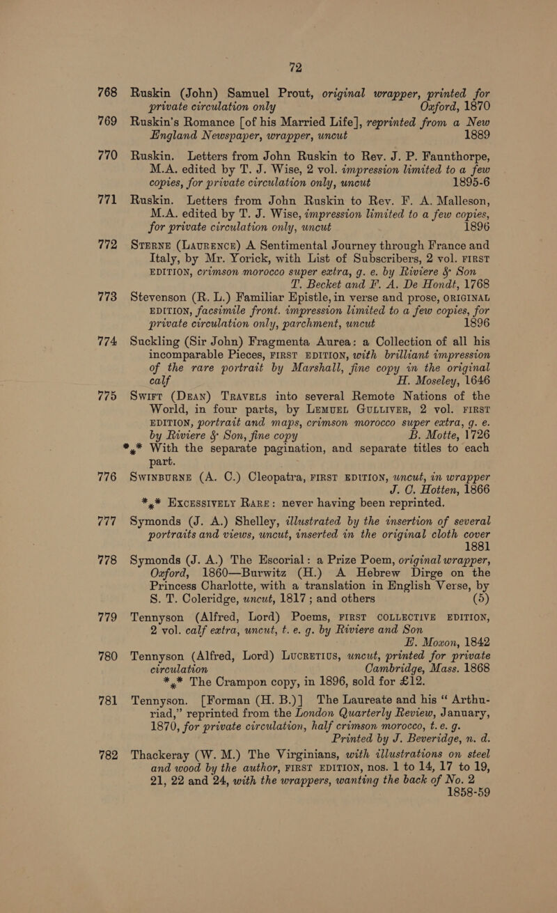 768 769 770 771 772 773 774 775 776 (it 778 ie 780 781 782 72 Ruskin (John) Samuel Prout, original wrapper, printed for private circulation only Oxford, 1870 Ruskin’s Romance [of his Married Life], reprinted from a New England Newspaper, wrapper, uncut 1889 Ruskin. Letters from John Ruskin to Rey. J. P. Faunthorpe, M.A. edited by T. J. Wise, 2 vol. impression limited to a few copies, for private circulation only, uncut 1895-6 Ruskin. Letters from John Ruskin to Rev. F. A. Malleson, M.A. edited by T. J. Wise, impression limited to a few copies, for private circulation only, uncut 1896 SteRNE (Lavrence) A Sentimental Journey through France and Italy, by Mr. Yorick, with List of Subscribers, 2 vol. First EDITION, crimson morocco super extra, g. e. by Riviere &amp; Son T. Becket and F. A. De Hondt, 1768 Stevenson (R. L.) Familiar Epistle,in verse and prose, ORIGINAL EDITION, facsimile front. impression limited to a few copies, for private circulation only, parchment, uncut 1896 Suckling (Sir John) Fragmenta Aurea: a Collection of all his incomparable Pieces, FIRST EDITION, with brilliant impression of the rare portrait by Marshall, fine copy in the original calf H. Moseley, 1646 Swirt (Dzan) TRavets into several Remote Nations of the World, in four parts, by Lemuet GULLIVER, 2 vol. FIRST EDITION, portrait and maps, crimson morocco super extra, g. e. by Riviere &amp; Son, fine copy B. Motte, 1726 *.* With the separate pagination, and separate titles to each part. SwInBurneE (A. C.) Cleopatra, FIRST EDITION, wncut, in wrapper J. O. Hotten, 1866 *,* EXCESSIVELY Rare: never having been reprinted. Symonds (J. A.) Shelley, «lustrated by the insertion of several portraits and views, uncut, inserted in the original cloth ee 1881 Symonds (J. A.) The Escorial: a Prize Poem, original wrapper, Oxford, 1860—Burwitz (H.) A Hebrew Dirge on the Princess Charlotte, with a translation in English Verse, by S. T. Coleridge, wncut, 1817 ; and others 5 Tennyson (Alfred, Lord) Poems, FIRST COLLECTIVE EDITION, 2 vol. calf extra, wncut, t.e. g. by Riviere and Son EH. Moxon, 1842 Tennyson (Alfred, Lord) Lucretius, uncut, printed for private circulation Cambridge, Mass. 1868 *.* The Crampon copy, in 1896, sold for £12. Tennyson. [Forman (H. B.)] The Laureate and his “ Arthu- riad,” reprinted from the London Quarterly Review, January, 1870, for private circulation, half crimson morocco, t.e. g. Printed by J. Beveridge, n. d. Thackeray (W. M.) The Virginians, with illustrations on steel and wood by the author, FIRST EDITION, nos. 1 to 14, 17 to 19, 21, 22 and 24, with the wrappers, wanting the back of aegis ce g-