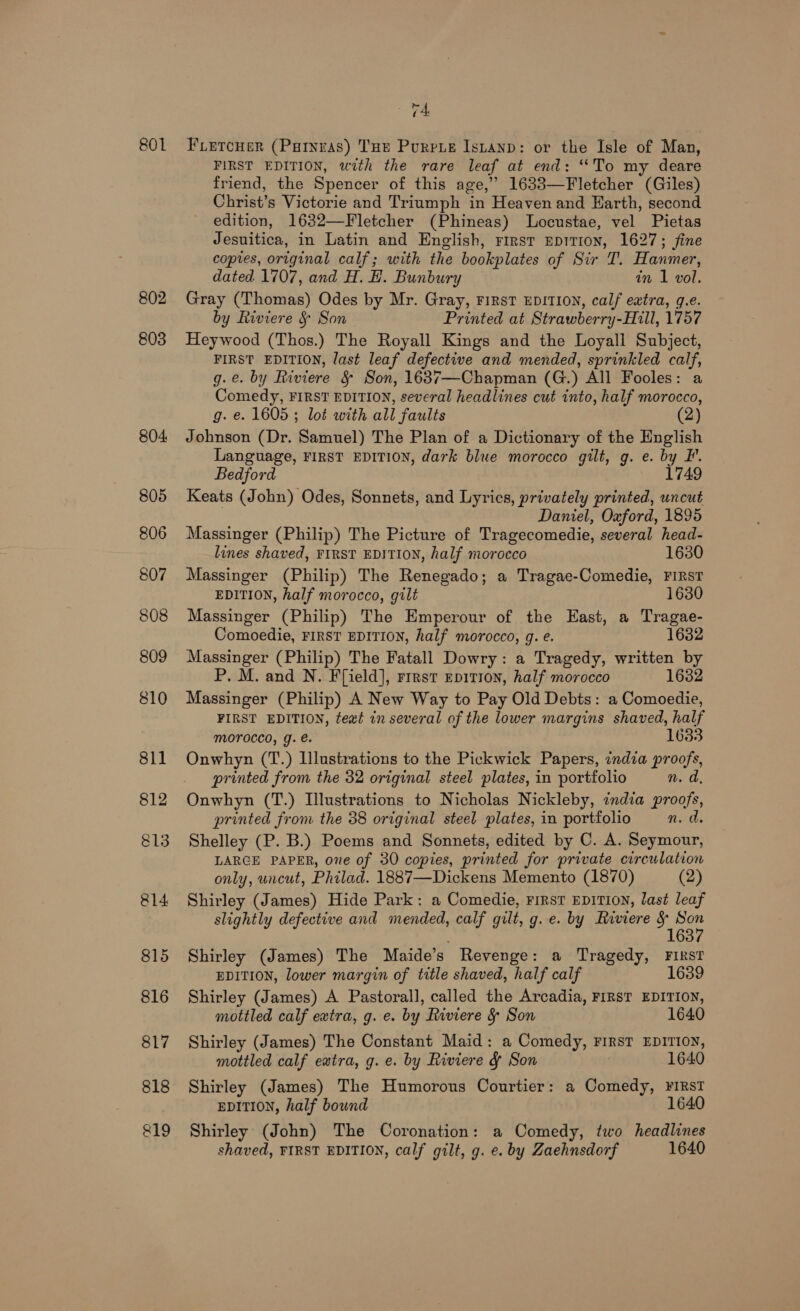 801 819 v4 FLetcuer (Parnras) THe Purrte Is,anp: or the Isle of Man, FIRST EDITION, with the rare leaf at end: “To my deare friend, the Spencer of this age,’ 1633—Fletcher (Giles) Christ’s Victorie and Triumph in Heaven and Earth, second edition, 1632—Fletcher (Phineas) Locustae, vel Pietas Jesnitica, in Latin and English, First EpiTIon, 1627; fine copies, original calf; with the bookplates of Sir T. Hanmer, dated 1707, and H. H. Bunbury in 1 vol. Gray (Thomas) Odes by Mr. Gray, First EDITION, calf extra, g.e. by Riviere &amp; Son Printed at Strawberr ry-Hill, 1757 Heywood (Thos.) The Royall Kings and the Loyall Subject, FIRST EDITION, last leaf defective and mended, sprinkled calf, g.e. by Riviere §&amp; Son, 1637—Chapman (G.) All Fooles: a Comedy, FIRST EDITION, several headlines cut into, half morocco, g. e. 1605 ; lot with all faults (2) Johnson (Dr. Samuel) The Plan of a Dictionary of the English Language, FIRST EDITION, dark blue morocco gilt, g. e. by F. Bedford 1749 Keats (John) Odes, Sonnets, and Lyrics, privately printed, uncut Daniel, Oxford, 1895 Massinger (Philip) The Picture of Tragecomedie, several head- lines shaved, FIRST EDITION, half morocco 1630 Massinger (Philip) The Renegado; a Tragae-Comedie, FIRST EDITION, half morocco, gilt 1630 Massinger (Philip) The Emperour of the East, a Tragae- Comoedie, FIRST EDITION, half morocco, g. e. 1632 Massinger (Philip) The Fatall Dowry: a Tragedy, written by P. M. and N. Ffield], rirst epitron, half morocco 1632 Massinger (Philip) A New Way to Pay Old Debts: a Comoedie, FIRST EDITION, text in several of the lower margins shaved, half morocco, g. e. 1633 Onwhyn (T.) Illustrations to the Pickwick Papers, india proofs, printed from the 32 original steel plates, in portfolio n. d, Onwhyn (T.) Illustrations to Nicholas Nickleby, india proofs, printed from the 38 original steel plates, in portfolio n. a. Shelley (P. B.) Poems and Sonnets, edited by C. A. Seymour, LARGE PAPER, one of 30 copies, printed for private circulation only, uncut, Philad. 1887—Dickens Memento (1870) (2) Shirley (James) Hide Park: a Comedie, FIRST EDITION, last leaf slightly defective and mended, calf gilt, g. e. by Riviere &amp; ape 163 Shirley (James) The Maide’s ~ Revenge: a Tragedy, FIRST EDITION, lower margin of title shaved, half calf 1639 Shirley (James) A Pastorall, called the Arcadia, FIRST EDITION, mottled calf extra, g. e. by Riviere &amp; Son 1640 Shirley (James) The Constant Maid: a Comedy, First EDITION, mottled calf extra, g. e. by Riviere &amp; Son 1640 Shirley (James) The Humorous Courtier: a Comedy, ¥iRstT EDITION, half bound Shirley (John) The Coronation: a Comedy, two headlines shaved, FIRST EDITION, calf gilt, g. e. by Zaehnsdorf 1640